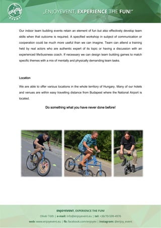 Our indoor team building events retain an element of fun but also effectively develop team
skills when that outcome is required. A specified workshop in subject of communication or
cooperation could be much more useful than we can imagine. Team can attend a training
held by real actors who are authentic expert of its topic or having a discussion with an
experienced life/business coach. If necessary we can design team building games to match
specific themes with a mix of mentally and physically demanding team tasks.
Location
We are able to offer various locations in the whole territory of Hungary. Many of our hotels
and venues are within easy travelling distance from Budapest where the National Airport is
located.
Do something what you have never done before!
 