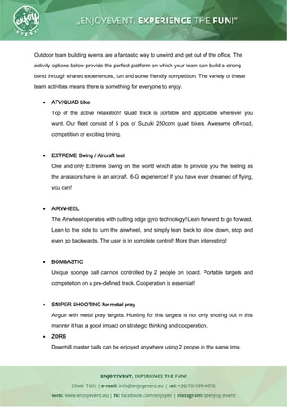 Outdoor team building events are a fantastic way to unwind and get out of the office. The
activity options below provide the perfect platform on which your team can build a strong
bond through shared experiences, fun and some friendly competition. The variety of these
team activities means there is something for everyone to enjoy.
 ATV/QUAD bike
Top of the active relaxation! Quad track is portable and applicable wherever you
want. Our fleet consist of 5 pcs of Suzuki 250ccm quad bikes. Awesome off-road,
competition or exciting timing.
 EXTREME Swing / Aircraft test
One and only Extreme Swing on the world which able to provide you the feeling as
the avaiators have in an aircraft. 6-G experience! If you have ever dreamed of flying,
you can!
 AIRWHEEL
The Airwheel operates with cutting edge gyro technology! Lean forward to go forward.
Lean to the side to turn the airwheel, and simply lean back to slow down, stop and
even go backwards. The user is in complete control! More than interesting!
 BOMBASTIC
Unique sponge ball cannon controlled by 2 people on board. Portable targets and
competetion on a pre-defined track. Cooperation is essential!
 SNIPER SHOOTING for metal pray
Airgun with metal pray targets. Hunting for this targets is not only shoting but in this
manner it has a good impact on strategic thinking and cooperation.
 ZORB
Downhill master balls can be enjoyed anywhere using 2 people in the same time.
 