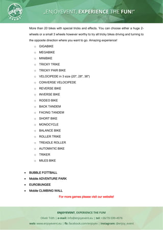 More than 20 bikes with special tricks and effects. You can choose either a huge 2-
wheels or a small 3 wheels however worthy to try all tricky bikes driving and turning to
the opposite direction where you want to go. Amazing experience!
o GIGABIKE
o MEGABIKE
o MINIBIKE
o TRICKY TRIKE
o TRICKY PAIR BIKE
o VELOCIPEDE in 3 size (20", 28", 36")
o CONVERSE VELOCIPEDE
o REVERSE BIKE
o INVERSE BIKE
o RODEO BIKE
o BACK TANDEM
o FACING TANDEM
o SHORT BIKE
o MONOCYCLE
o BALANCE BIKE
o ROLLER TRIKE
o TREADLE ROLLER
o AUTOMATIC BIKE
o TRIKER
o MILES BIKE
 BUBBLE FOTTBALL
 Mobile ADVENTURE PARK
 EUROBUNGEE
 Mobile CLIMBING WALL
For more games please visit our website!
 