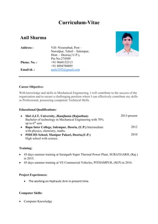 Curriculum-Vitae
Anil Sharma
Address : Vill- Nizamabad, Post –
Nawalpur, Tehsil – Salempur,
Distt. – Deoria,( U.P.),
Pin No-274509
Phone. No. : +91 9660152313
+91 8094780095
Email id. : anils3292@gmail.com
Career Objective:
With knowledge and skills in Mechanical Engineering, I will contribute to the success of the
organization and to secure a challenging position where I can effectively contribute my skills
as Professional, possessing competent Technical Skills.
Educational Qualifications:
 Shri J.J.T. University, Jhunjhunu (Rajasthan)
Bachelor of technology in Mechanical Engineering with 70%
up to 6th
sem
2013-present
 Bapu Inter College, Salempur, Deoria, (U.P.) Intermediate
with physics, chemistry, maths.
2012
 PIDUHS School, Manipur Pakari, Deoria,(U.P.)
High school with science.
2010
Training:
 45 days summer training at Suratgarh Super Thermal Power Plant, SURATGARH, (Raj.)
in 2015.
 45 days summer training at VE Commercial Vehicles, PITHAMPUR, (M.P) in 2016.
Project Experiences:
 The working on Hydraulic Arm in present time.
Computer Skills:
 Computer Knowledge
 