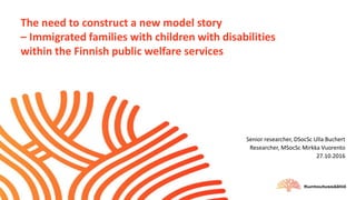 The need to construct a new model story
– Immigrated families with children with disabilities
within the Finnish public welfare services
Senior researcher, DSocSc Ulla Buchert
Researcher, MSocSc Mirkka Vuorento
27.10.2016
 