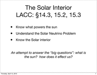 The Solar Interior
                      LACC: §14.3, 15.2, 15.3
              • Know what powers the sun
              • Understand the Solar Neutrino Problem
              • Know the Solar interior

               An attempt to answer the “big questions”: what is
                       the sun? how does it effect us?



Thursday, April 15, 2010                                           1
 