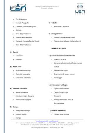 Catalogo LEN Formazione 2009/2010
Scheda di dettaglio
www.lenformazione.it – www.hrsystem.it
Sede e aule corsi: Via Golfo dei Poeti 1/A - 43100 Parma - tel. 0521.038411 fax 0521.038499 - e.mail: len@gruppolen.it
Sede distaccata con aule corsi: Via Nobel, 14/A – Quartiere SPIP - 43100 Parma - tel. 0521.1910311
LEN Learning Education Network - diritti riservati anno 2009
 Tipi di Carattere
 Formato Paragrafo:
 Comando Formato/Paragrafo
 Righello
 Barra di Formattazione
 Formato Bordi e sfondo:
 Comando Formato/Bordi e Sfondo
 Barra di Formattazione
4) Elenchi
 Creazione
 Formato
5) Azioni varie
 Ricerca e sostituzione
 Controllo ortografico
 Correzione automatica
6) Elementi fuori testo
 Numeri di pagina
 Intestazioni e piè di pagina
 Interruzione di pagina
7) Stampa
 Anteprima di stampa
 Imposta pagina
 Stampa
8) Tabelle
 Creazione e modifica
9) Stampa Unione
 Stampa Unione Lettere (cenni)
 Stampa Unione Buste, Etichette (cenni)
MS EXCEL 1,5 giorni
10) Familiarizzazione con l'ambiente
 Apertura di Excel
 Cursore, celle, dimensioni foglio, numero
di fogli
 Muoversi nel foglio
 Inserimento di testo e numeri
 Salvataggio
11) Prime azioni sul foglio
 Aprire un documento
 Taglia-Copia-Incolla
 Selezione
 Primi pulsanti della Barra di
Formattazione
12) Formule elementari
 Sintassi delle formule
 
