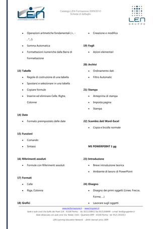 Catalogo LEN Formazione 2009/2010
Scheda di dettaglio
www.lenformazione.it – www.hrsystem.it
Sede e aule corsi: Via Golfo dei Poeti 1/A - 43100 Parma - tel. 0521.038411 fax 0521.038499 - e.mail: len@gruppolen.it
Sede distaccata con aule corsi: Via Nobel, 14/A – Quartiere SPIP - 43100 Parma - tel. 0521.1910311
LEN Learning Education Network - diritti riservati anno 2009
 Operazioni aritmetiche fondamentali (+, -
, *, /)
 Somma Automatica
 Formattazioni numeriche dalla Barra di
Formattazione
13) Tabelle
 Regole di costruzione di una tabella
 Spostarsi e selezionare in una tabella
 Copiare formule
 Inserire ed eliminare Celle, Righe,
Colonne
14) Date
 Formato preimpostato delle date
15) Funzioni
 Comando
 Sintassi
16) Riferimenti assoluti
 Formule con Riferimenti assoluti
17) Formati
 Celle
 Riga, Colonna
18) Grafici
 Creazione e modifica
19) Fogli
 Azioni elementari
20) Archivi
 Ordinamento dati
 Filtro Automatic
21) Stampa
 Anteprima di stampa
 Imposta pagina
 Stampa
22) Scambio dati Word-Excel
 Copia e Incolla normale
MS POWERPOINT 1 gg
23) Introduzione
 Breve introduzione teorica
 Ambiente di lavoro di PowerPoint
24) Disegno
 Disegno dei primi oggetti (Linee, Frecce,
Forme, ...)
 Lavorare sugli oggetti
 