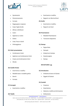 Catalogo LEN Formazione 2009/2010
Scheda di dettaglio
www.lenformazione.it – www.hrsystem.it
Sede e aule corsi: Via Golfo dei Poeti 1/A - 43100 Parma - tel. 0521.038411 fax 0521.038499 - e.mail: len@gruppolen.it
Sede distaccata con aule corsi: Via Nobel, 14/A – Quartiere SPIP - 43100 Parma - tel. 0521.1910311
LEN Learning Education Network - diritti riservati anno 2009
 Spostamento
 Dimensionamento
 Formato
 Raggruppare e separare
 Copia-Taglia-Incolla
 Allinea o distribuisci
 Colori:
 Applicare un colore
 Ordine
 Linee, Frecce e bordi
 Ombreggiatura
25) Colori presentazione
 Combinazioni Colori:
 Applicare una Combinazione Colori
 Creare una Combinazione Colori
 Sfondo
26) Caselle di testo
 Inserimento e modifica
 Modalità testo e modalità grafica
 Elenchi
 Formato
27) Immagini
 Inserimento e modifica
28) Tabelle
 Inserimento e modifica
 Rapporti con Word ed Excel
29) Grafici
 Inserimento e modifica
 Rapporti con Excel
30) Presentazione
 Modalità Presentazione
 Transizione diapositiva
31) Stampa
 Pagina Note
 Stampati
 Anteprima di stampa
 Imposta pagina
 Stampa
MS OUTLOOK 1 gg
32) Introduzione
 Ambiente di lavoro di Oulook
 Oggetti di Outlook
33) Contatti
 Creazione
 Importazione
 Selezione, modifica ed eliminazione
 Ordinamento
 
