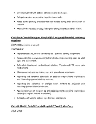 • Directly involved with patient admissions and discharges
• Delegate work as appropriate to patient care techs
• Acted as the primary preceptor for new nurses during their orientation to
the unit
• Maintain the respect, privacy and dignity of my patients and their family.
Christiana Care-Wilmington Hospital (3-5 surgery) flex-tele/ med-surg
overflow
2007-2008 (weekend program)
STAFF NURSE
• Implemented safe, quality care for up to 7 patients per my assignment
• Responsible for receiving patients from PACU, implementing post- op vital
signs and assessment.
• Safe administration of medications including, IV push and PCA pump pain
medications
• Maintenance of post-op drains, vacs and wound care as ordered.
• Reporting and abnormal conditions or post-op complications to physician
and discussing appropriate interventions.
• Reporting any abnormal or changes heart rhythms to physician and
initiating appropriate interventions.
• Appropriate Care of the post-op orthopedic patient according to physician
orders ( example CPM use as ordered)
• Delegation of work to patient care techs as appropriate
Catholic Health East-St Francis Hospital (7 South) Med-Surg
2005-2008
 