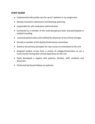 STAFF NURSE
• Implemented safe quality care for up to 7 patients in my assignment.
• Directly involved in admissions and discharge planning.
• responsible for safe medication administration
• functioned as a member of the multi-disciplinary team and participated in
medical rounding
• assessed patient status and notified the physician of any clinical changes
• Served as member of the Quality Performance committee
• Acted as the primary preceptor for new nurses on orientation to the unit
• Assigned student nurses from a variety of colleges/Universities to act a
nurse mentor during their clinical experience on the unit
• Easily developed a rapport with patients, families, staff, residents and
physicians
• Performed peritoneal dialysis on patients.
 