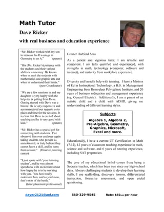 Math Tutor
Dave Ricker
with real business and education experience
Greater Hartford Area
As a patient and vigorous tutor, I am reliable and
competent. I am fully qualified and experienced, with
strengths in math, technology (computer, software and
internet), and maturity from workplace experience.
Diversity and breadth help with tutoring. I have a Masters
of Ed in Instructional Technology, a B.S. in Management
Engineering from Rensselaer Polytechnic Institute, and 20
years of business seducation and management experience
(eg, General Electric). Additionally, I am a parent of an
autistic child and a child with ADHD, giving me
understanding of different learning styles.
Educationally, I have a current CT Certification in Math
(7-12), 12 years of classroom teaching experience in math,
science and software, and 6 years of tutoring experience,
including SAT preparation.
The core of my educational belief comes from being a
Socratic teacher, which has been true since my high-school
days. Always challenging students to develop their learning
skills, I use scaffolding, discovery lessons, differentiated
instruction, formative assessment, and open ended
questioning.
daver2121@aol.com 860-329-9545 Rate: $50.00 per hour
Subjects
Algebra 1, Algebra 2,
Pre-Algebra, Geometry,
Graphics, Microsoft,
Excel and more.
“Mr. Ricker worked with my son
to increase his D average in
Geometry to an A.” (parent)
“His (Mr. Ricker’s) patience with
the students and their various
abilities is uncanny. He knows
when to push the students with
mathematics and graphic arts and
when to understand their limits.”
(peer Coordinator)
“We are a few sessions in and my
daughter is very happy with the
help she is getting from Dave.
Getting started with Dave was a
breeze. He is very responsive and
accommodated our requests as to
place and time for the sessions. It
is clear that Dave is excited about
teaching and he is very good with
kids.” (parent)
“Mr. Ricker has a special gift for
connecting with students. I’ve
observed him over and over again
taking students who present as
unmotivated, or truly believe they
cannot learn a skill, and he turns
them around.” (Director, tutoring
center)
“I just spoke with ‘your tutoring
student’, and he was almost
speechless with excitement about
how happy he is to be working
with you. You have really
motivated him, and as you know,
that's most of the battle.”
(tutor placement professional)
 