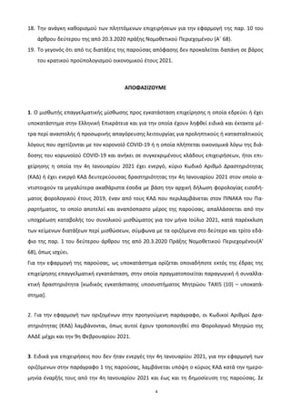 4
18. Σθν ανάγκθ κακοριςμοφ των πλθττόμενων επιχειριςεων για τθν εφαρμογι τθσ παρ. 10 του
άρκρου δεφτερου τθσ από 20.3.2020 πράξθσ Νομοκετικοφ Περιεχομζνου (Αϋ 68).
19. Σο γεγονόσ ότι από τισ διατάξεισ τθσ παροφςασ απόφαςθσ δεν προκαλείται δαπάνθ ςε βάροσ
του κρατικοφ προχπολογιςμοφ οικονομικοφ ζτουσ 2021.
ΑΠΟΦΑ΢ΙΖΟΤΜΕ
1. Ο μιςκωτισ επαγγελματικισ μίςκωςθσ προσ εγκατάςταςθ επιχείρθςθσ θ οποία εδρεφει ι ζχει
υποκατάςτθμα ςτθν Ελλθνικι Επικράτεια και για τθν οποία ζχουν λθφκεί ειδικά και ζκτακτα μζ-
τρα περί αναςτολισ ι προςωρινισ απαγόρευςθσ λειτουργίασ για προλθπτικοφσ ι καταςταλτικοφσ
λόγουσ που ςχετίηονται με τον κορονοϊό COVID-19 ι θ οποία πλιττεται οικονομικά λόγω τθσ διά-
δοςθσ του κορωνοϊοφ COVID-19 και ανικει ςε ςυγκεκριμζνουσ κλάδουσ επιχειριςεων, ιτοι επι-
χείρθςθσ θ οποία τθν 4θ Ιανουαρίου 2021 ζχει ενεργό, κφριο Κωδικό Αρικμό Δραςτθριότθτασ
(ΚΑΔ) ι ζχει ενεργό ΚΑΔ δευτερεφουςασ δραςτθριότθτασ τθν 4θ Ιανουαρίου 2021 ςτον οποίο α-
ντιςτοιχοφν τα μεγαλφτερα ακακάριςτα ζςοδα με βάςθ τθν αρχικι διλωςθ φορολογίασ ειςοδι-
ματοσ φορολογικοφ ζτουσ 2019, ζναν από τουσ ΚΑΔ που περιλαμβάνεται ςτον ΠΙΝΑΚΑ του Πα-
ραρτιματοσ, το οποίο αποτελεί και αναπόςπαςτο μζροσ τθσ παροφςασ, απαλλάςςεται από τθν
υποχρζωςθ καταβολισ του ςυνολικοφ μιςκϊματοσ για τον μινα Ιοφλιο 2021, κατά παρζκκλιςθ
των κείμενων διατάξεων περί μιςκϊςεων, ςφμφωνα με τα οριηόμενα ςτο δεφτερο και τρίτο εδά-
φιο τθσ παρ. 1 του δεφτερου άρκρου τθσ από 20.3.2020 Πράξθσ Νομοκετικοφ Περιεχομζνου(Α’
68), όπωσ ιςχφει.
Για τθν εφαρμογι τθσ παροφςασ, ωσ υποκατάςτθμα ορίηεται οποιαδιποτε εκτόσ τθσ ζδρασ τθσ
επιχείρθςθσ επαγγελματικι εγκατάςταςθ, ςτθν οποία πραγματοποιείται παραγωγικι ι ςυναλλα-
κτικι δραςτθριότθτα *κωδικόσ εγκατάςταςθσ υποςυςτιματοσ Μθτρϊου TAXIS (10) – υποκατά-
ςτθμα+.
2. Για τθν εφαρμογι των οριηομζνων ςτθν προθγοφμενθ παράγραφο, οι Κωδικοί Αρικμοί Δρα-
ςτθριότθτασ (ΚΑΔ) λαμβάνονται, όπωσ αυτοί ζχουν τροποποιθκεί ςτο Φορολογικό Μθτρϊο τθσ
ΑΑΔΕ μζχρι και τθν 9θ Φεβρουαρίου 2021.
3. Ειδικά για επιχειριςεισ που δεν ιταν ενεργζσ τθν 4θ Ιανουαρίου 2021, για τθν εφαρμογι των
οριηόμενων ςτθν παράγραφο 1 τθσ παροφςασ, λαμβάνεται υπόψθ ο κφριοσ ΚΑΔ κατά τθν θμερο-
μθνία ζναρξισ τουσ από τθν 4θ Ιανουαρίου 2021 και ζωσ και τθ δθμοςίευςθ τθσ παροφςασ. ΢ε
ΑΔΑ: Ω0ΨΤ46ΜΠ3Ζ-Κ89
 