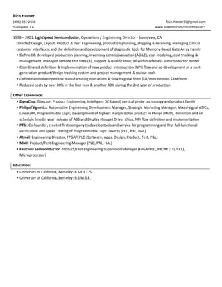 Rich Hauser
(408) 691-2458 Rich.Hauser99@gmail.com
Sunnyvale, CA www.linkedin.com/in/richhauser1
1998 – 2001: LightSpeed Semiconductor, Operations / Engineering Director - Sunnyvale, CA
Directed Design, Layout, Product & Test Engineering, production planning, shipping & receiving, managing critical
customer interfaces, and the definition and development of diagnostic tools for Memory-Based Gate Array Family
• Defined & developed production planning, inventory control/valuation (AGILE), cost modeling, cost tracking &
management, managed remote test sites (3), support & qualification; all within a fabless semiconductor model
• Coordinated definition & implementation of new product introduction (NPI) flow and co-development of a next-
generation product/design tracking system and project management & review tools
• Defined and developed the manufacturing operations & flow to grow from $0k/mon beyond $3M/mon
• Reduced costs by over 80% in the first year & another 40% during the 2nd year of production
Other Experience:
• DynaChip: Director, Product Engineering, Intelligent (IC-based) vertical probe technology and product family
• Philips/Signetics: Automotive Engineering Development Manager, Strategic Marketing Manager, Mixed-signal ASICs,
Linear/RF, Programmable Logic, development of highest margin dollar product in Philips (FMD), definition and on
schedule (model year) release of ABS and Display (Gauge) Driver chips, NPI flow definition and implementation
• PTSi: Co-founder, created first company to develop tools and service for programming and first full-functional
verification and speed testing of Programmable Logic Devices (PLD, PAL, HAL)
• Atmel: Engineering Director, FPGA/EPLD (Software, Apps, Design, Product, Test, P&L)
• MMI: Product/Test Engineering Manager (PLD, PAL, HAL)
• Fairchild Semiconductor: Product/Test Engineering Supervisor/Manager (FPGA/PLD, PROM (TTL/ECL),
Microprocessor)
Education:
• University of California, Berkeley: B.S.E.E.C.S.
• University of California, Berkeley: B.S.M.S.E.
 