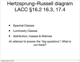Hertzsprung–Russell diagram
              LACC §16.2 16.3, 17.4


              •       Spectral Classes
              •       Luminosity Classes
              •       distribution; masses & lifetimes
              An attempt to answer the “big questions”: What is
                                out there?




Thursday, April 22, 2010                                          1
 