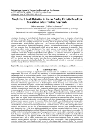 International Journal of Engineering Research and Development
e-ISSN: 2278-067X, p-ISSN: 2278-800X, www.ijerd.com
Volume 11, Issue 07 (July 2015), PP.01-07
1
Single Hard Fault Detection in Linear Analog Circuits Based On
Simulation before Testing Approach
G.Puvaneswari1
, S.UmaMaheswari2
1
Department of Electronics and Communication Engineering, Coimbatore Institute of Technology,
Coimbatore-641014,India.
2
Department of Electronics and Communication Engineering, Coimbatore Institute of Technology,
Coimbatore-641014,India.
Abstract:- A method for single hard fault detection in linear analog circuits based on simulation before testing
approach is proposed in this paper. Simulation before testing approach locates or identifies faulty components of
the circuit under test (CUT) by creating a fault dictionary for all the potentially faulty components from the
simulation of CUT. In the proposed approach, the CUT is simulated using Modified Nodal Analysis (MNA) to
find the values of circuit parameters or diagnosis variables. Test vectors corresponding to the components of
CUT are generated from the circuit matrix which act as key feature in identifying the potentially faulty
components and are treated as fault dictionary. Test vectors are used to determine the diagnosis variables for
testing. The tolerance problems of analog circuit testing as well as the sensitivity of the test vectors to
component values affect the practical possibility of the approach. To solve this, test vectors are generated for
upper and lower bound values of the components of CUT and testing is performed. A CUT is said to be fault
free if the circuit variables are within the fault free range. Fault variables corresponding to the components of
CUT are derived and the fault variable which has lowest relative standard deviation is found and the
corresponding component is declared as faulty. The proposed approach is tested on bench mark circuits and
validated through the results obtained from simulation.
Keywords:- linear analog circuits – modified nodal analysis- test vector – fault diagnosis- hard faults
I. INTRODUCTION
Analog circuit testing is an important research problem due to non availability of standardized methods
or procedures. The factors like tolerance and nonlinearity of circuit components limit development of standard
methods for single or multiple faults in analog circuits. Analog circuit faults are modeled as parametric or soft
faults and catastrophic or hard faults. Parametric or soft faults are hard to detect as they cause degradation in
system performance where as hard faults cause topological changes and complete system performance variation.
Fault detection methods are classified as simulation before testing (SBT) and simulation after testing.
Simulation before testing approach is based on the development of fault dictionary which consists of the details
regarding the variation in diagnosis variables for different faulty conditions of the components of CUT which
requires larger data base. Simulation after testing approach performs simulation on the obtained diagnosis
variables measurements to identify the faulty components which requires high computational cost. Most of the
research proposals are for parametric faults detection as they are difficult to find. But it becomes necessary to
locate hard faults to isolate as well correct them. In [1], circle equation-based modeling method suitable for
locating parametric and hard faults is being proposed. The equation is independent from the value of element to
be modeled, and uniquely determined by its location and the nominal values of the remaining elements in the
circuit under test. Hence, the circle equation can model any continuous parameter shifting or hard fault occurs.
Three points are sufficient to determine a circle; therefore, only three simulations corresponding to three distinct
faulty parameters are used to model all parameter shifting faults. In [2], a wavelet based method is proposed to
locate parametric and hard faults in analog circuits. In wavelet analysis of diagnosis variables, two test metrics,
one based on a discrimination factor using normalized Euclidean distances and the other utilizing Mahalanobis
distances, are introduced and they rely on wavelet energy computation. Tolerance limit, the factor that affects
fault detectability, for CUT is set by statistical processing data obtained from a set of fault-free circuits. A fault
dictionary based method based on weighted Mahalanobis distance based on the entropy theory is proposed in [3]
and this method can reduce the fuzzy groups of analog circuits to some extent, and it is suitable for not only soft
fault diagnosis, but also hard fault detection. A new fault modeling method applicable for both hard and soft
faults is proposed in [4]. This approach models faults based on a function which is independent of the values of
components of CUT and to resolve the tolerance effect minimum distance approach is used. A complex field
modeling approach which is applicable for both hard and soft faults is proposed in [5] and is based on frequency
selection method. Test vector based approach is used in [6] to locate single parametric faults. The proposed
 