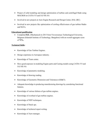• Project of solid modeling and design optimization of turbine and centrifugal blade using
MACROS in CATIA V5 and UG NX 8.0.
• Involved in new projects at Aero Engine Research and Design Center, HAL (BC).
• Involved in new projects like optimization of cooling effectiveness of gas turbine blades
and NGVs.
Educational qualification
• Completed B.E. (Mechanical) in 2013 from Visveswaraya Technological University,
Belgaum (Islamiah Institute of Technology, Bangalore) with an overall aggregate score
of 71%.
Technical Skills:
• Knowledge of Gas Turbine Engines.
• Design experience in Aerospace industry.
• Knowledge of Team center.
• Have good exposure in modeling Engine parts and Casting models using CATIA V5 and
UG NX 9.0.
• Knowledge of parametric modeling.
• Knowledge of drawing reading.
• Knowledge of Geometric Dimension and Tolerances (GD&T).
• Adequate knowledge in producing manufacturing drawings by considering functional
features.
• Knowledge of various failures of gas turbine engines.
• Knowledge of overhaul of gas turbine engines.
• Knowledge of NDT techniques.
• Knowledge of Stack ups.
• Knowledge of technical report writing.
• Knowledge of Aero manager.
 
