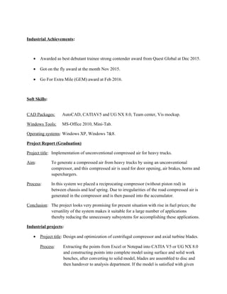 Industrial Achievements:
• Awarded as best debutant trainee strong contender award from Quest Global at Dec 2015.
• Got on the fly award at the month Nov 2015.
• Go For Extra Mile (GEM) award at Feb 2016.
Soft Skills:
CAD Packages: AutoCAD, CATIAV5 and UG NX 8.0, Team center, Vis mockup.
Windows Tools: MS-Office 2010, Mini-Tab.
Operating systems: Windows XP, Windows 7&8.
Project Report (Graduation)
Project title: Implementation of unconventional compressed air for heavy trucks.
Aim: To generate a compressed air from heavy trucks by using an unconventional
compressor, and this compressed air is used for door opening, air brakes, horns and
superchargers.
Process: In this system we placed a reciprocating compressor (without piston rod) in
between chassis and leaf spring. Due to irregularities of the road compressed air is
generated in the compressor and is then passed into the accumulator.
Conclusion: The project looks very promising for present situation with rise in fuel prices; the
versatility of the system makes it suitable for a large number of applications
thereby reducing the unnecessary subsystems for accomplishing these applications.
Industrial projects:
• Project title: Design and optimization of centrifugal compressor and axial turbine blades.
Process: Extracting the points from Excel or Notepad into CATIA V5 or UG NX 8.0
and constructing points into complete model using surface and solid work
benches, after converting to solid model, blades are assembled to disc and
then handover to analysis department. If the model is satisfied with given
 