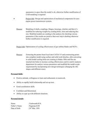 parameters in specs then the model is ok, otherwise further modification of
CAD modeling is required
• Project title: Design and optimization of mechanical components for aero
engine power transmission systems.
Process: Modeling of shafts, couplings, flanges, housings, clutches and then it’s
modified for reducing weights by creating holes, slots and reducing disc
size. Modified models are sending to the analysis for checking various
parameters if the results are positive then next step is drafting otherwise
further modification is required.
Project title: Optimization of cooling effectiveness of gas turbine blades and NGVs.
Process: Extracting the points from Excel into CATIA V5 and constructing points
into complete model using surface and solid work benches, after converting
to solid model cooling holes are creating in blades. Ribs and fins are
inserted into holes to increase cooling effectiveness and its send to analysis
department for analyze various parameters and modified the model as per
requirement by incorporating new design techniques (changing the ribs
shapes and different sizes).
Personal Skills:
• Positive attitude, willingness to learn and enthusiastic in teamwork.
• Ability to rapidly build relationship and set up trust.
• Good coordination skills.
• Confident and Determined.
• Ability to cope up with different situations.
Personal details:
Name : Yashwanth.H.N
Father’s Name : Nagaraju.H.M
Date of birth : 24th
Mar, 1991
 