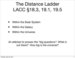 The Distance Ladder
                       LACC §18.3, 19.1, 19.5

              • Within the Solar System
              • Within the Galaxy
              • Within the Universe

              An attempt to answer the “big questions”: What is
                     out there? How big is the universe?



Thursday, April 22, 2010                                          1
 