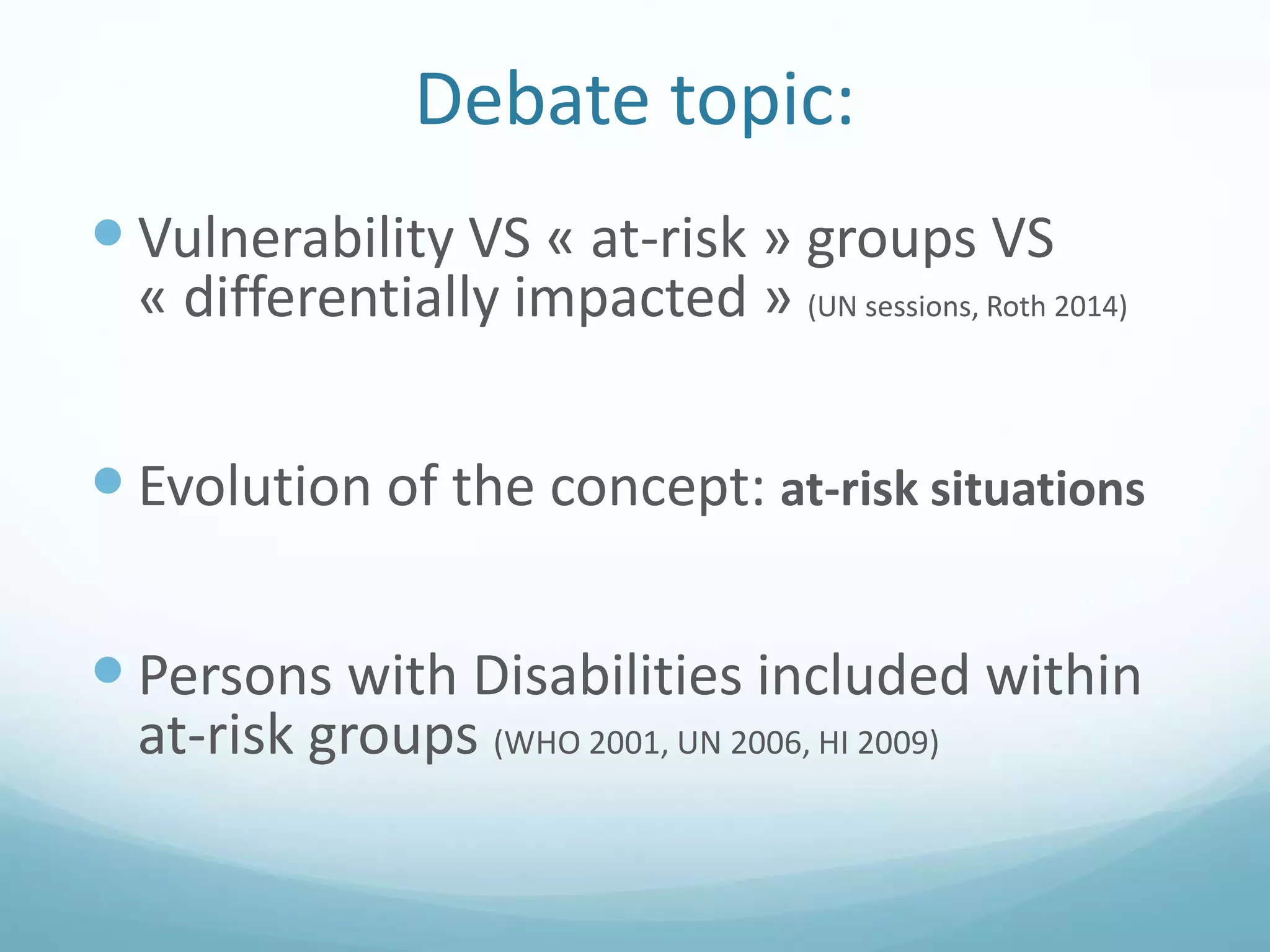 Debate topic:
 Vulnerability VS « at-risk » groups VS
« differentially impacted » (UN sessions, Roth 2014)
 Evolution of the concept: at-risk situations
 Persons with Disabilities included within
at-risk groups (WHO 2001, UN 2006, HI 2009)
 