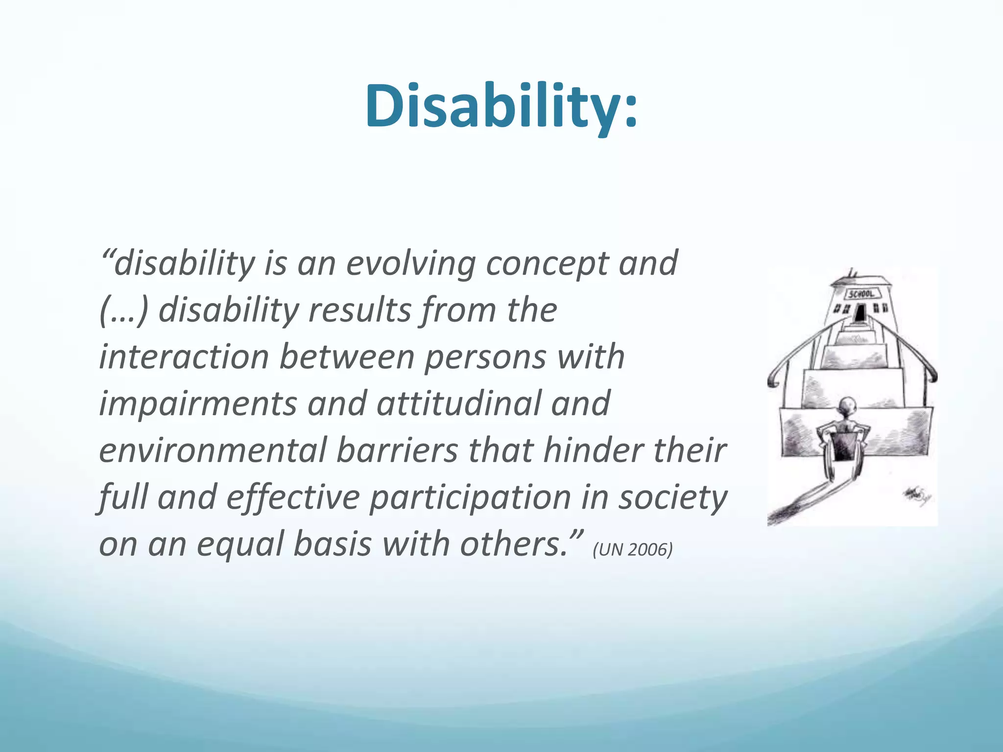 Disability:
“disability is an evolving concept and
(…) disability results from the
interaction between persons with
impairments and attitudinal and
environmental barriers that hinder their
full and effective participation in society
on an equal basis with others.” (UN 2006)
 