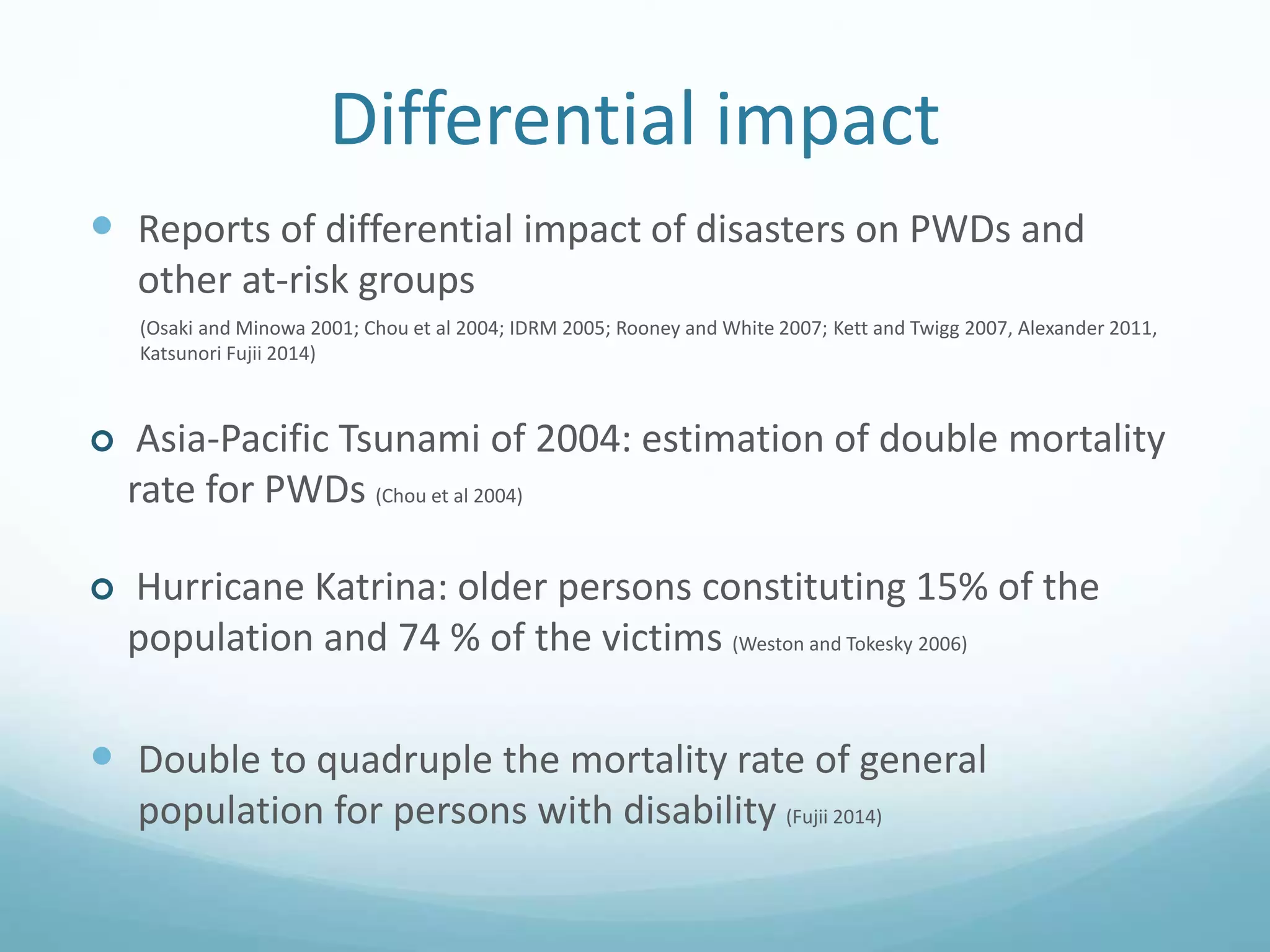 Differential impact
 Reports of differential impact of disasters on PWDs and
other at-risk groups
(Osaki and Minowa 2001; Chou et al 2004; IDRM 2005; Rooney and White 2007; Kett and Twigg 2007, Alexander 2011,
Katsunori Fujii 2014)
 Asia-Pacific Tsunami of 2004: estimation of double mortality
rate for PWDs (Chou et al 2004)
 Hurricane Katrina: older persons constituting 15% of the
population and 74 % of the victims (Weston and Tokesky 2006)
 Double to quadruple the mortality rate of general
population for persons with disability (Fujii 2014)
 
