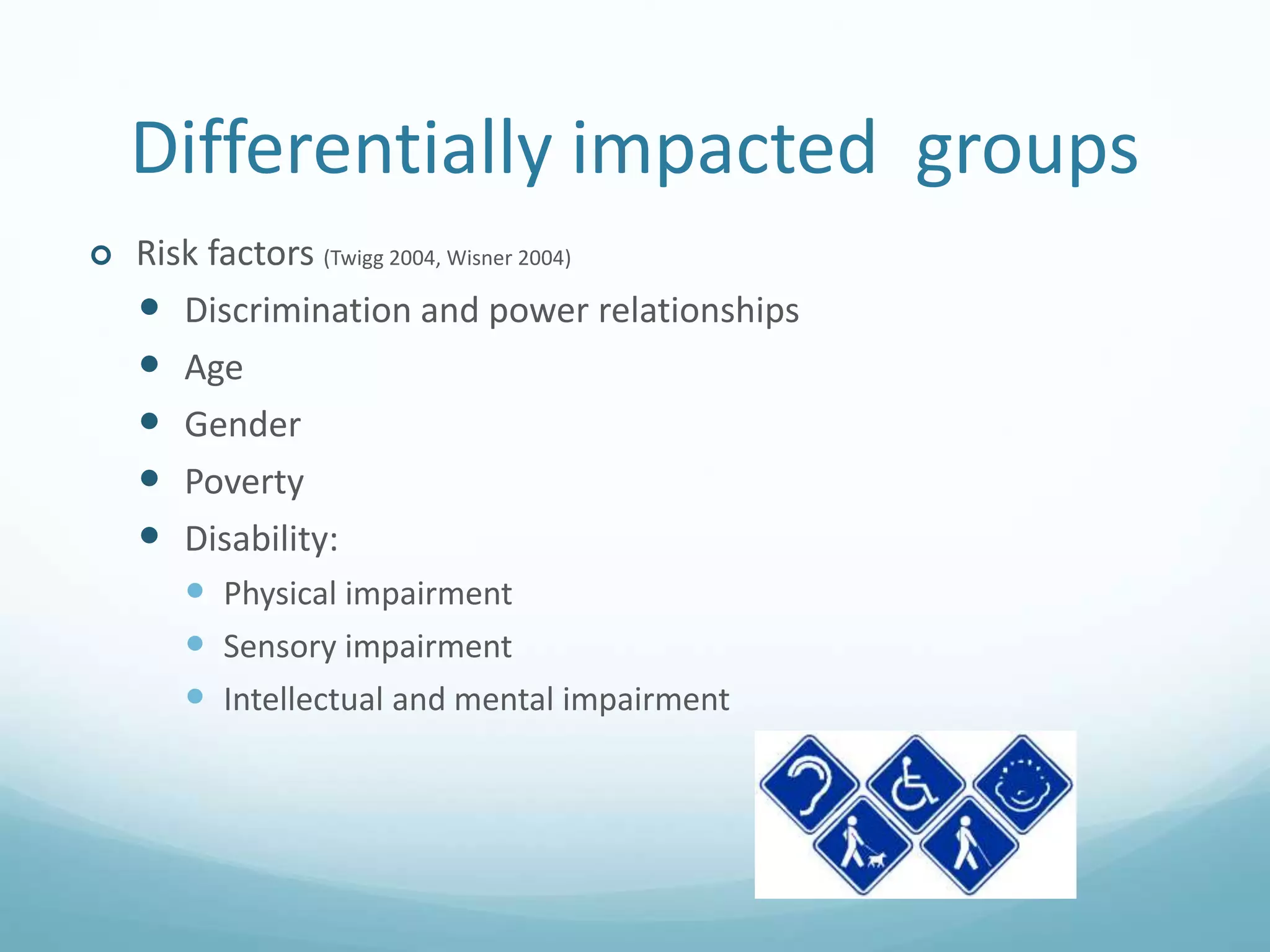 Differentially impacted groups
 Risk factors (Twigg 2004, Wisner 2004)
 Discrimination and power relationships
 Age
 Gender
 Poverty
 Disability:
 Physical impairment
 Sensory impairment
 Intellectual and mental impairment
 