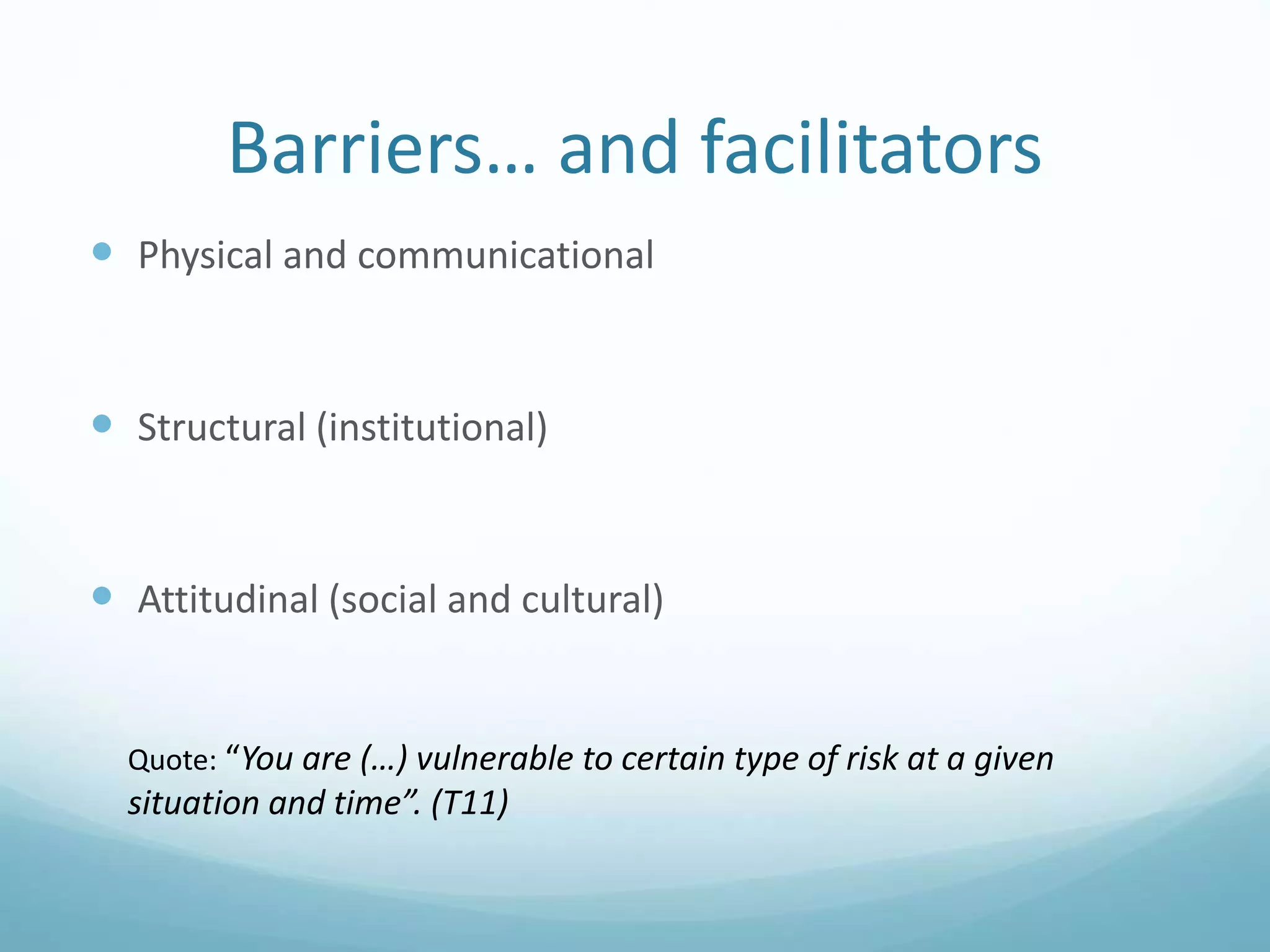 Barriers… and facilitators
 Physical and communicational
 Structural (institutional)
 Attitudinal (social and cultural)
Quote: “You are (…) vulnerable to certain type of risk at a given
situation and time”. (T11)
 