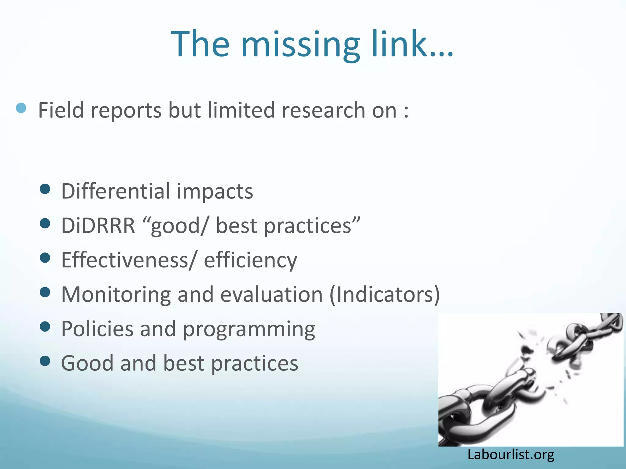 The missing link…
 Field reports but limited research on :
 Differential impacts
 DiDRRR “good/ best practices”
 Effectiveness/ efficiency
 Monitoring and evaluation (Indicators)
 Policies and programming
 Good and best practices
8/4/2016 broken-chain.jpg (2560×1920)
Labourlist.org
 