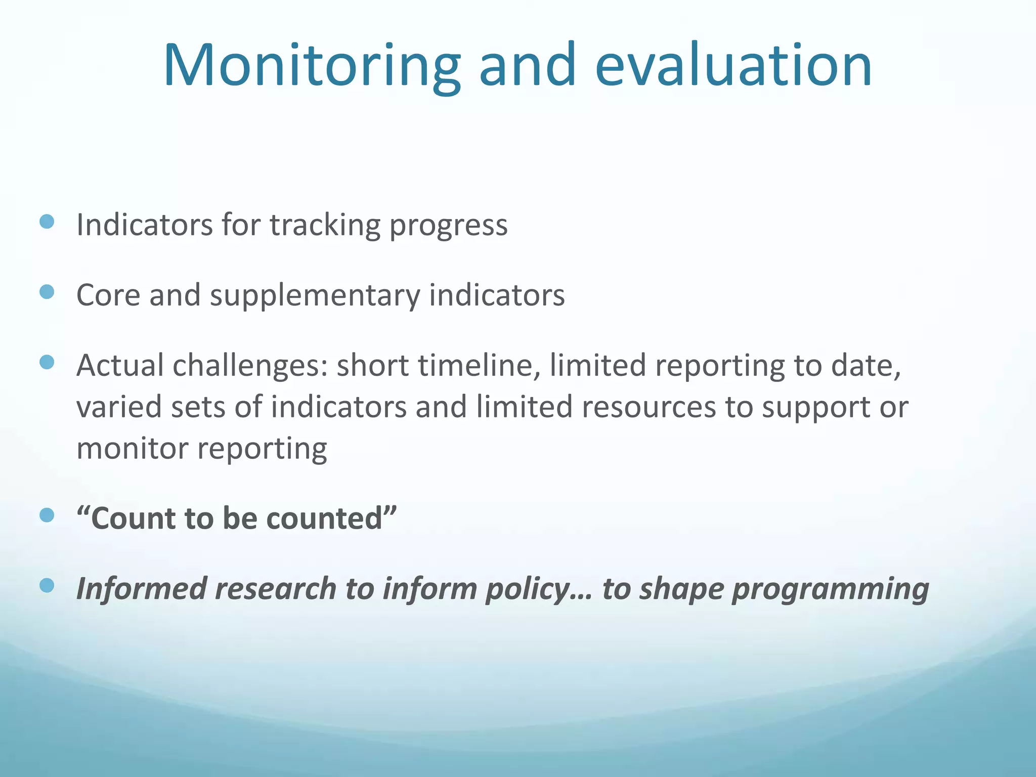 Monitoring and evaluation
 Indicators for tracking progress
 Core and supplementary indicators
 Actual challenges: short timeline, limited reporting to date,
varied sets of indicators and limited resources to support or
monitor reporting
 “Count to be counted”
 Informed research to inform policy… to shape programming
 