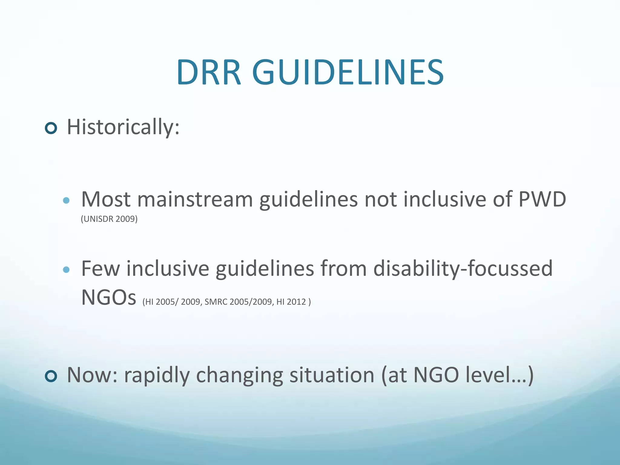 DRR GUIDELINES
 Historically:
 Most mainstream guidelines not inclusive of PWD
(UNISDR 2009)
 Few inclusive guidelines from disability-focussed
NGOs (HI 2005/ 2009, SMRC 2005/2009, HI 2012 )
 Now: rapidly changing situation (at NGO level…)
 