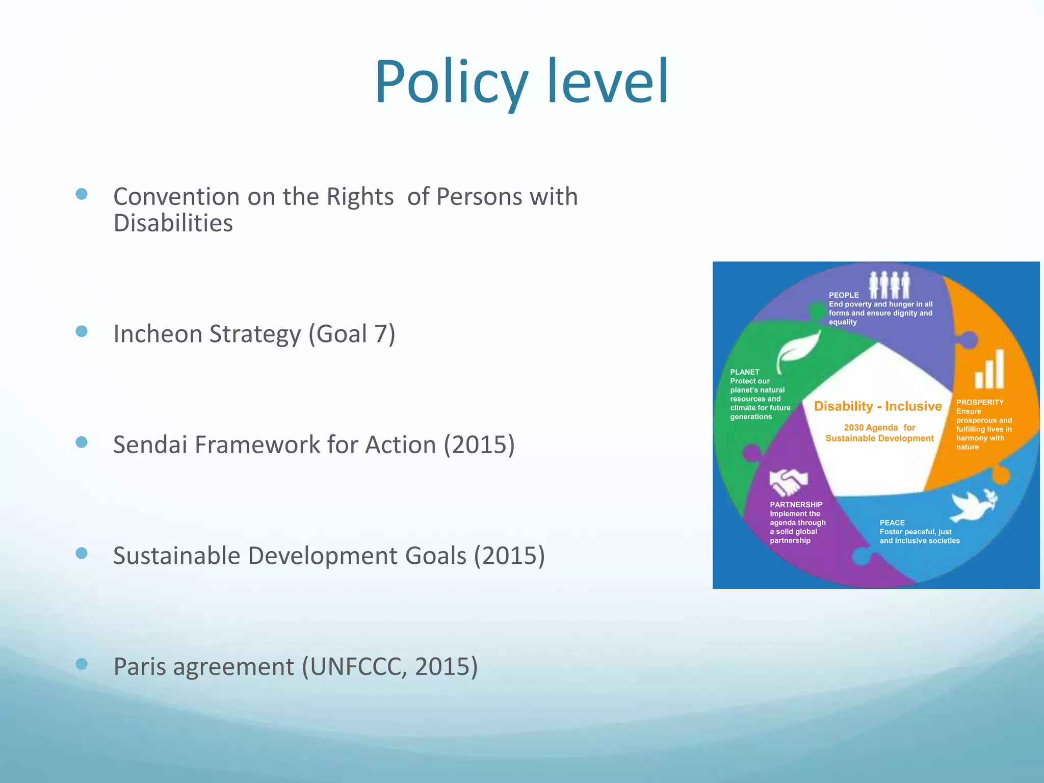Policy level
 Convention on the Rights of Persons with
Disabilities
 Incheon Strategy (Goal 7)
 Sendai Framework for Action (2015)
 Sustainable Development Goals (2015)
 Paris agreement (UNFCCC, 2015)
disability disaggregated
data
11
6
“Persons with disabilities” or “disability” are sp
mentioned in the 2030 Agenda for Sustainable
Development
Persons in vulnerable situations are specificall
mentioned in the 2030 Agenda for Sustainable
Development
PARTNERSHIP
Implement the
agenda through
a solid global
partnership
PEACE
Foster peaceful, just
and inclusive societies
PROSPERITY
Ensure
prosperous and
fulfilling lives in
harmony with
nature
x
2030 Agenda for
Sustainable Development
PLANET
Protect our
planet’s natural
resources and
climate for future
generations
PEOPLE
End poverty and hunger in all
forms and ensure dignity and
equality
Disability - Inclusive
www.un.org/disabilities
x
 