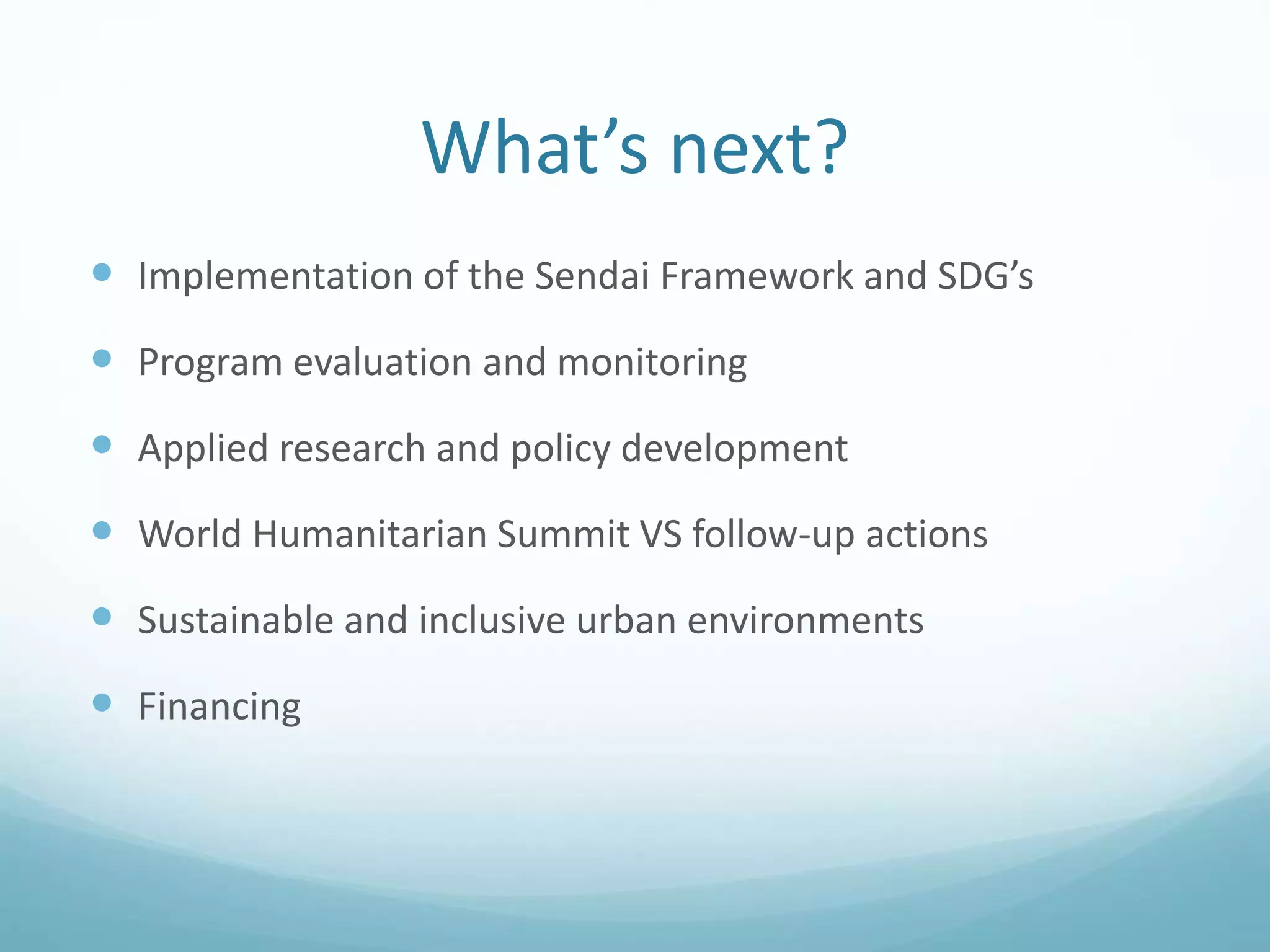 What’s next?
 Implementation of the Sendai Framework and SDG’s
 Program evaluation and monitoring
 Applied research and policy development
 World Humanitarian Summit VS follow-up actions
 Sustainable and inclusive urban environments
 Financing
 