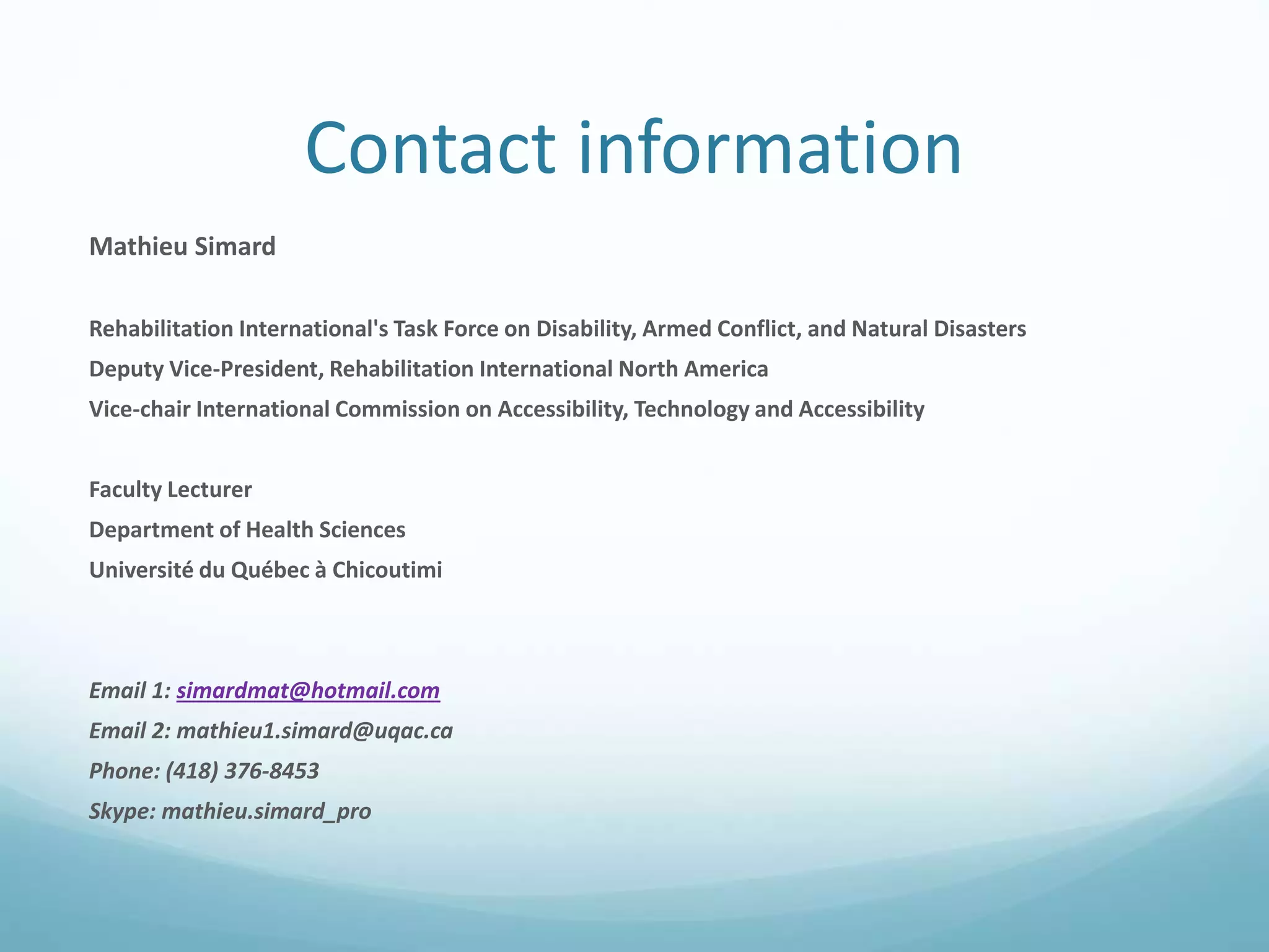 Contact information
Mathieu Simard
Rehabilitation International's Task Force on Disability, Armed Conflict, and Natural Disasters
Deputy Vice-President, Rehabilitation International North America
Vice-chair International Commission on Accessibility, Technology and Accessibility
Faculty Lecturer
Department of Health Sciences
Université du Québec à Chicoutimi
Email 1: simardmat@hotmail.com
Email 2: mathieu1.simard@uqac.ca
Phone: (418) 376-8453
Skype: mathieu.simard_pro
 