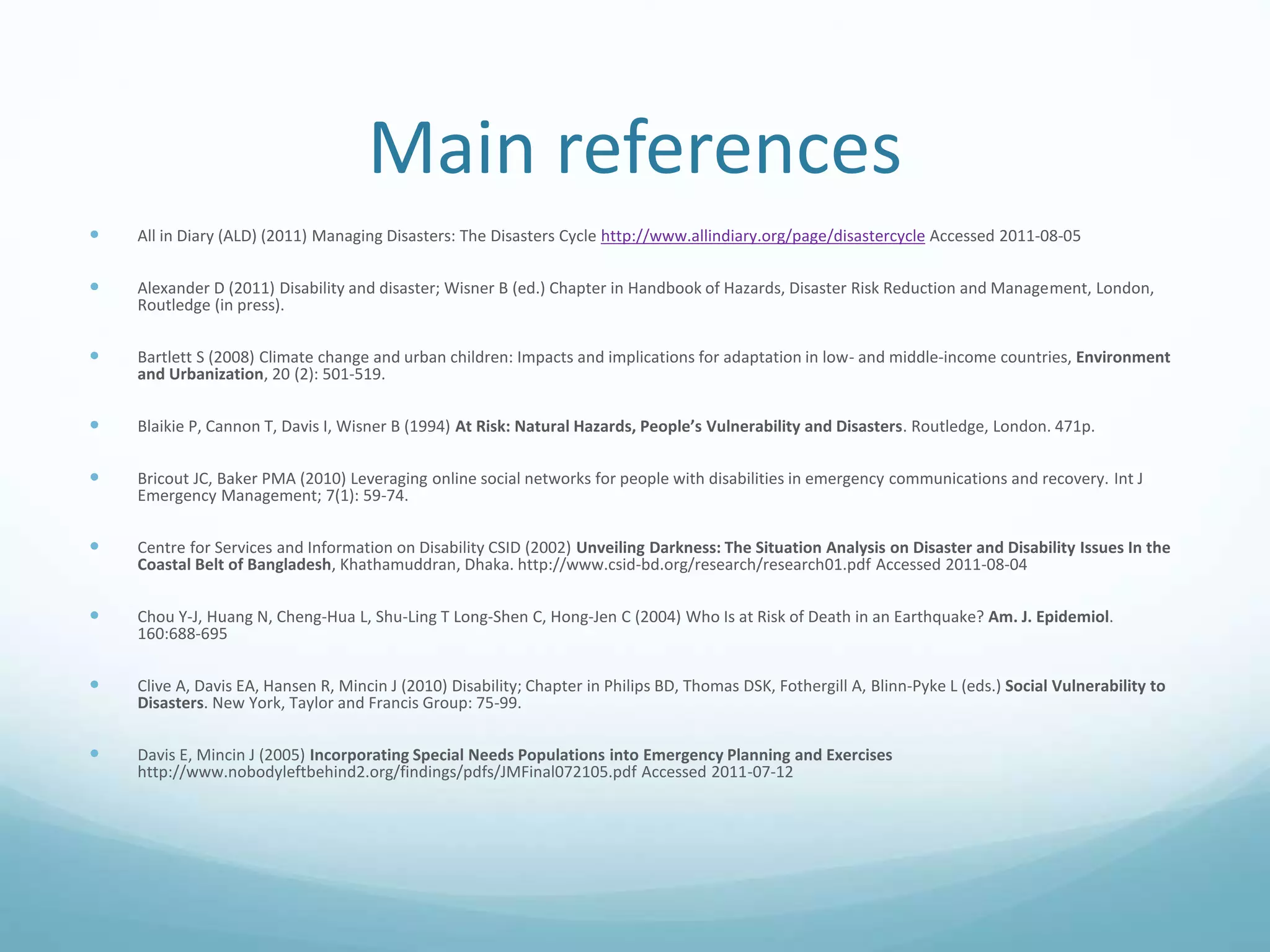 Main references
 All in Diary (ALD) (2011) Managing Disasters: The Disasters Cycle http://www.allindiary.org/page/disastercycle Accessed 2011-08-05
 Alexander D (2011) Disability and disaster; Wisner B (ed.) Chapter in Handbook of Hazards, Disaster Risk Reduction and Management, London,
Routledge (in press).
 Bartlett S (2008) Climate change and urban children: Impacts and implications for adaptation in low- and middle-income countries, Environment
and Urbanization, 20 (2): 501-519.
 Blaikie P, Cannon T, Davis I, Wisner B (1994) At Risk: Natural Hazards, People’s Vulnerability and Disasters. Routledge, London. 471p.
 Bricout JC, Baker PMA (2010) Leveraging online social networks for people with disabilities in emergency communications and recovery. Int J
Emergency Management; 7(1): 59-74.
 Centre for Services and Information on Disability CSID (2002) Unveiling Darkness: The Situation Analysis on Disaster and Disability Issues In the
Coastal Belt of Bangladesh, Khathamuddran, Dhaka. http://www.csid-bd.org/research/research01.pdf Accessed 2011-08-04
 Chou Y-J, Huang N, Cheng-Hua L, Shu-Ling T Long-Shen C, Hong-Jen C (2004) Who Is at Risk of Death in an Earthquake? Am. J. Epidemiol.
160:688-695
 Clive A, Davis EA, Hansen R, Mincin J (2010) Disability; Chapter in Philips BD, Thomas DSK, Fothergill A, Blinn-Pyke L (eds.) Social Vulnerability to
Disasters. New York, Taylor and Francis Group: 75-99.
 Davis E, Mincin J (2005) Incorporating Special Needs Populations into Emergency Planning and Exercises
http://www.nobodyleftbehind2.org/findings/pdfs/JMFinal072105.pdf Accessed 2011-07-12
 
