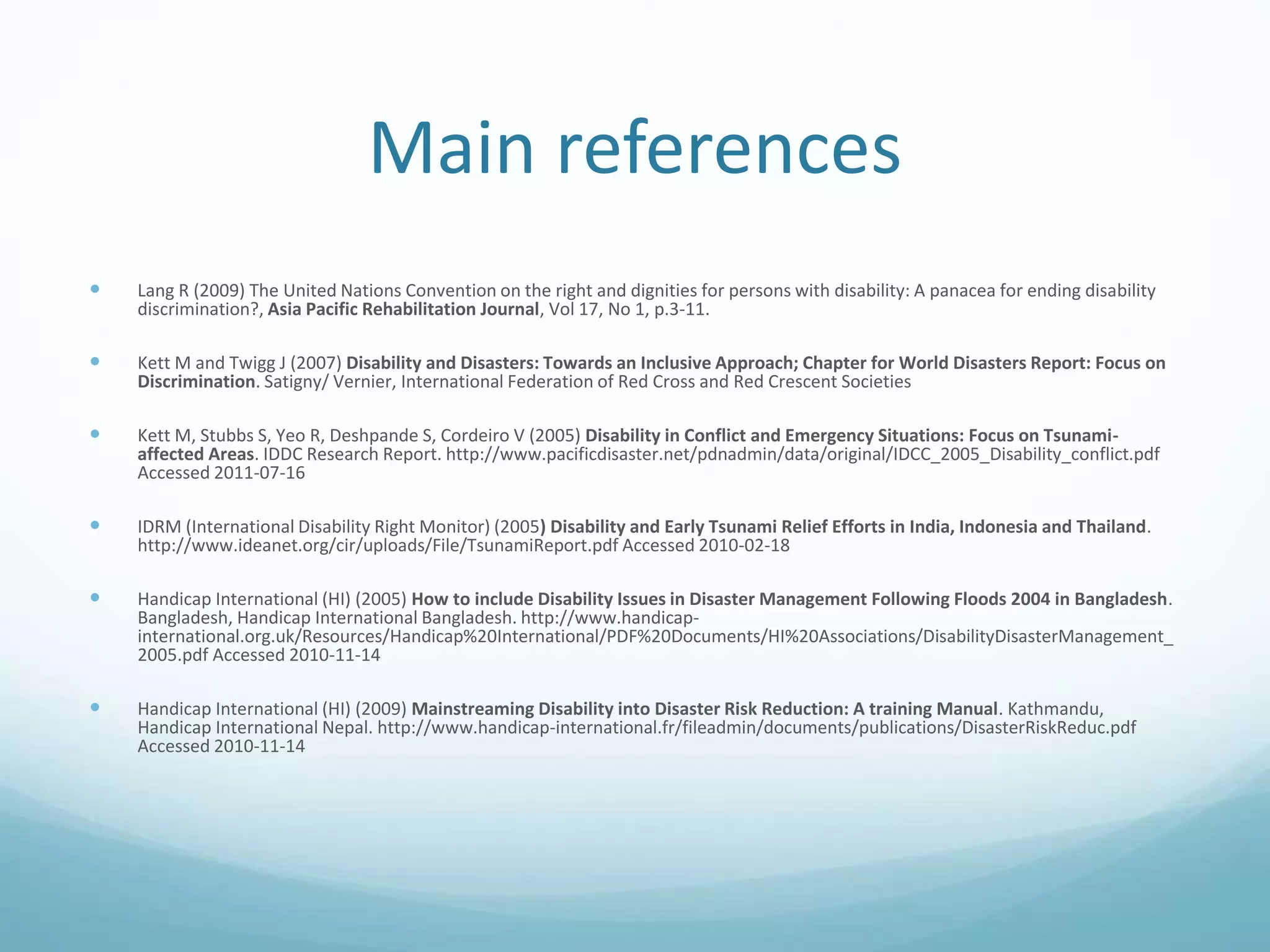 Main references
 Lang R (2009) The United Nations Convention on the right and dignities for persons with disability: A panacea for ending disability
discrimination?, Asia Pacific Rehabilitation Journal, Vol 17, No 1, p.3-11.
 Kett M and Twigg J (2007) Disability and Disasters: Towards an Inclusive Approach; Chapter for World Disasters Report: Focus on
Discrimination. Satigny/ Vernier, International Federation of Red Cross and Red Crescent Societies
 Kett M, Stubbs S, Yeo R, Deshpande S, Cordeiro V (2005) Disability in Conflict and Emergency Situations: Focus on Tsunami-
affected Areas. IDDC Research Report. http://www.pacificdisaster.net/pdnadmin/data/original/IDCC_2005_Disability_conflict.pdf
Accessed 2011-07-16
 IDRM (International Disability Right Monitor) (2005) Disability and Early Tsunami Relief Efforts in India, Indonesia and Thailand.
http://www.ideanet.org/cir/uploads/File/TsunamiReport.pdf Accessed 2010-02-18
 Handicap International (HI) (2005) How to include Disability Issues in Disaster Management Following Floods 2004 in Bangladesh.
Bangladesh, Handicap International Bangladesh. http://www.handicap-
international.org.uk/Resources/Handicap%20International/PDF%20Documents/HI%20Associations/DisabilityDisasterManagement_
2005.pdf Accessed 2010-11-14
 Handicap International (HI) (2009) Mainstreaming Disability into Disaster Risk Reduction: A training Manual. Kathmandu,
Handicap International Nepal. http://www.handicap-international.fr/fileadmin/documents/publications/DisasterRiskReduc.pdf
Accessed 2010-11-14
 