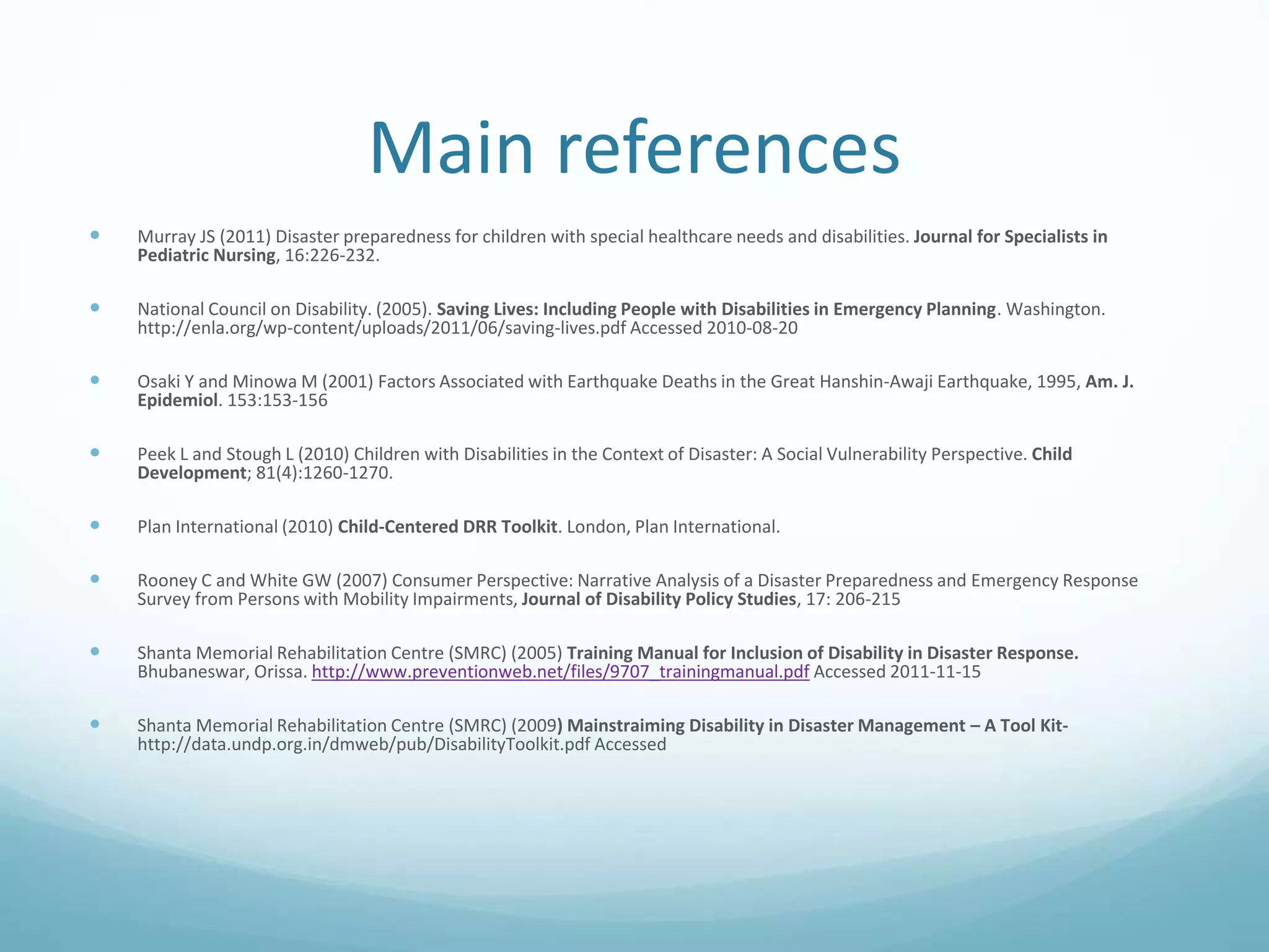 Main references
 Murray JS (2011) Disaster preparedness for children with special healthcare needs and disabilities. Journal for Specialists in
Pediatric Nursing, 16:226-232.
 National Council on Disability. (2005). Saving Lives: Including People with Disabilities in Emergency Planning. Washington.
http://enla.org/wp-content/uploads/2011/06/saving-lives.pdf Accessed 2010-08-20
 Osaki Y and Minowa M (2001) Factors Associated with Earthquake Deaths in the Great Hanshin-Awaji Earthquake, 1995, Am. J.
Epidemiol. 153:153-156
 Peek L and Stough L (2010) Children with Disabilities in the Context of Disaster: A Social Vulnerability Perspective. Child
Development; 81(4):1260-1270.
 Plan International (2010) Child-Centered DRR Toolkit. London, Plan International.
 Rooney C and White GW (2007) Consumer Perspective: Narrative Analysis of a Disaster Preparedness and Emergency Response
Survey from Persons with Mobility Impairments, Journal of Disability Policy Studies, 17: 206-215
 Shanta Memorial Rehabilitation Centre (SMRC) (2005) Training Manual for Inclusion of Disability in Disaster Response.
Bhubaneswar, Orissa. http://www.preventionweb.net/files/9707_trainingmanual.pdf Accessed 2011-11-15
 Shanta Memorial Rehabilitation Centre (SMRC) (2009) Mainstraiming Disability in Disaster Management – A Tool Kit-
http://data.undp.org.in/dmweb/pub/DisabilityToolkit.pdf Accessed
 
