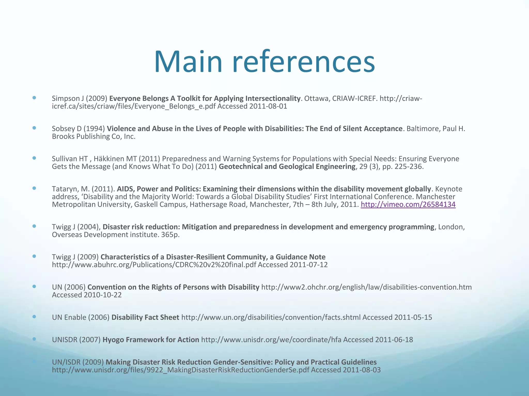 Main references
 Simpson J (2009) Everyone Belongs A Toolkit for Applying Intersectionality. Ottawa, CRIAW-ICREF. http://criaw-
icref.ca/sites/criaw/files/Everyone_Belongs_e.pdf Accessed 2011-08-01
 Sobsey D (1994) Violence and Abuse in the Lives of People with Disabilities: The End of Silent Acceptance. Baltimore, Paul H.
Brooks Publishing Co, Inc.
 Sullivan HT , Häkkinen MT (2011) Preparedness and Warning Systems for Populations with Special Needs: Ensuring Everyone
Gets the Message (and Knows What To Do) (2011) Geotechnical and Geological Engineering, 29 (3), pp. 225-236.
 Tataryn, M. (2011). AIDS, Power and Politics: Examining their dimensions within the disability movement globally. Keynote
address, ‘Disability and the Majority World: Towards a Global Disability Studies’ First International Conference. Manchester
Metropolitan University, Gaskell Campus, Hathersage Road, Manchester, 7th – 8th July, 2011. http://vimeo.com/26584134
 Twigg J (2004), Disaster risk reduction: Mitigation and preparedness in development and emergency programming, London,
Overseas Development institute. 365p.
 Twigg J (2009) Characteristics of a Disaster-Resilient Community, a Guidance Note
http://www.abuhrc.org/Publications/CDRC%20v2%20final.pdf Accessed 2011-07-12
 UN (2006) Convention on the Rights of Persons with Disability http://www2.ohchr.org/english/law/disabilities-convention.htm
Accessed 2010-10-22
 UN Enable (2006) Disability Fact Sheet http://www.un.org/disabilities/convention/facts.shtml Accessed 2011-05-15
 UNISDR (2007) Hyogo Framework for Action http://www.unisdr.org/we/coordinate/hfa Accessed 2011-06-18
 UN/ISDR (2009) Making Disaster Risk Reduction Gender-Sensitive: Policy and Practical Guidelines
http://www.unisdr.org/files/9922_MakingDisasterRiskReductionGenderSe.pdf Accessed 2011-08-03
 