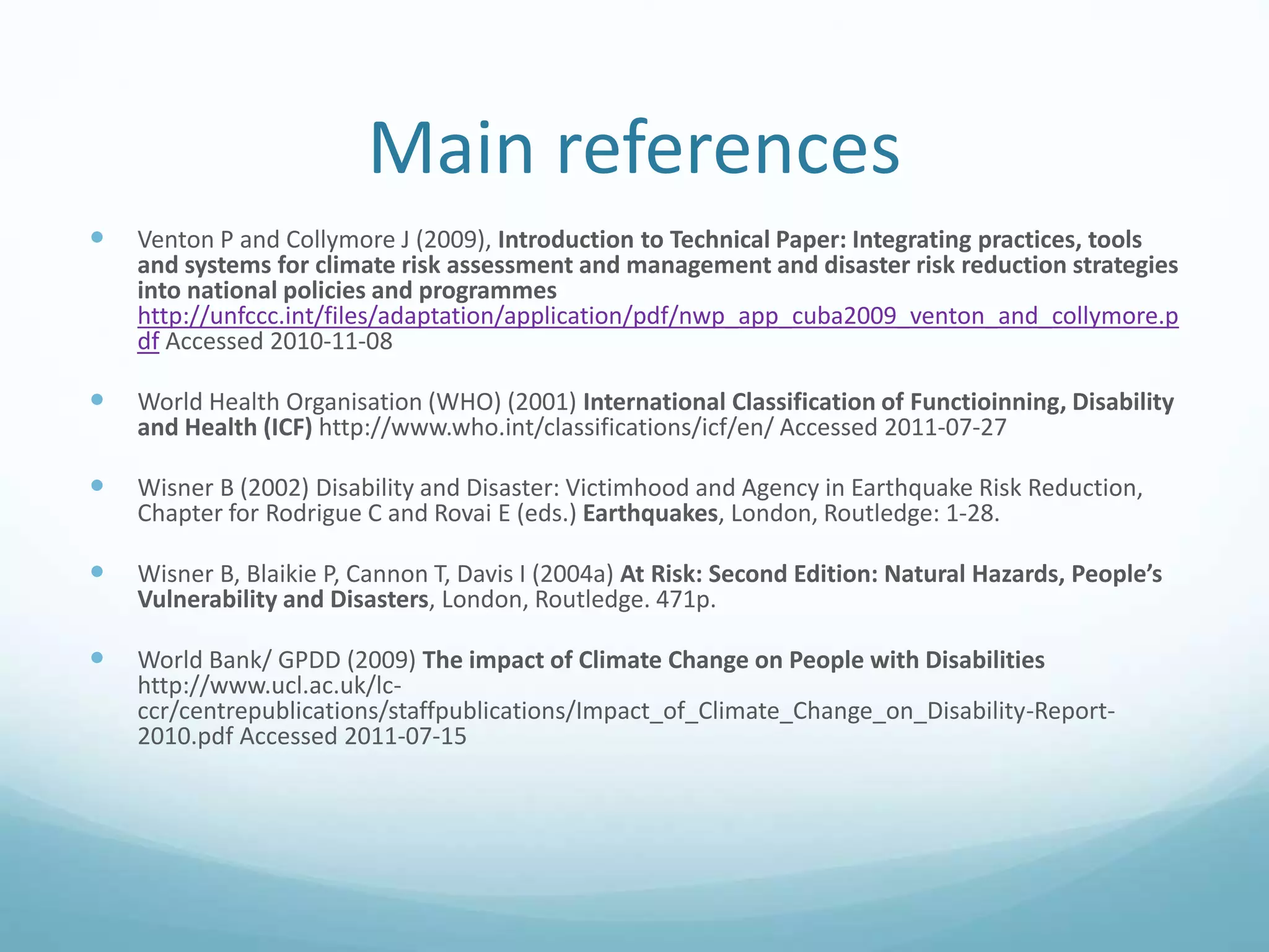 Main references
 Venton P and Collymore J (2009), Introduction to Technical Paper: Integrating practices, tools
and systems for climate risk assessment and management and disaster risk reduction strategies
into national policies and programmes
http://unfccc.int/files/adaptation/application/pdf/nwp_app_cuba2009_venton_and_collymore.p
df Accessed 2010-11-08
 World Health Organisation (WHO) (2001) International Classification of Functioinning, Disability
and Health (ICF) http://www.who.int/classifications/icf/en/ Accessed 2011-07-27
 Wisner B (2002) Disability and Disaster: Victimhood and Agency in Earthquake Risk Reduction,
Chapter for Rodrigue C and Rovai E (eds.) Earthquakes, London, Routledge: 1-28.
 Wisner B, Blaikie P, Cannon T, Davis I (2004a) At Risk: Second Edition: Natural Hazards, People’s
Vulnerability and Disasters, London, Routledge. 471p.
 World Bank/ GPDD (2009) The impact of Climate Change on People with Disabilities
http://www.ucl.ac.uk/lc-
ccr/centrepublications/staffpublications/Impact_of_Climate_Change_on_Disability-Report-
2010.pdf Accessed 2011-07-15
 