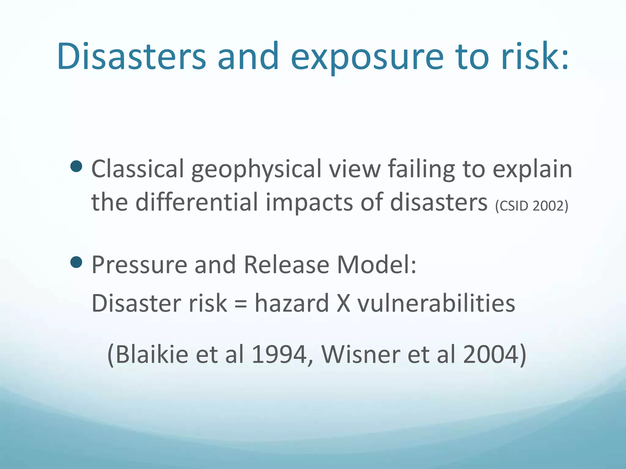 Disasters and exposure to risk:
 Classical geophysical view failing to explain
the differential impacts of disasters (CSID 2002)
 Pressure and Release Model:
Disaster risk = hazard X vulnerabilities
(Blaikie et al 1994, Wisner et al 2004)
 