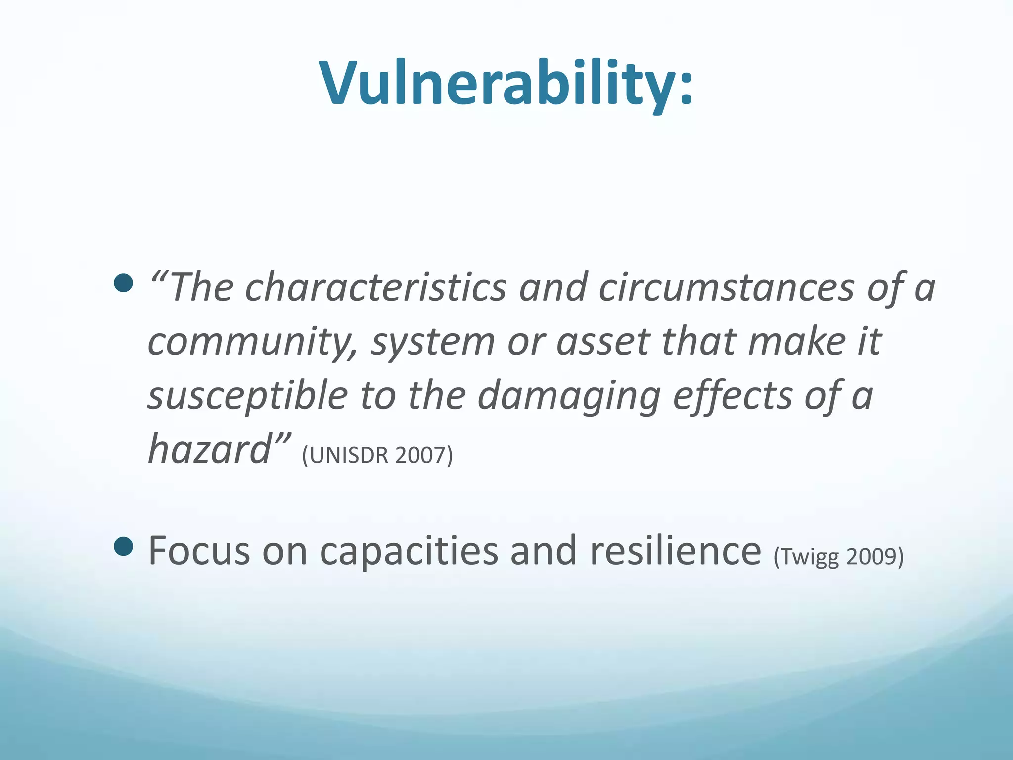Vulnerability:
 “The characteristics and circumstances of a
community, system or asset that make it
susceptible to the damaging effects of a
hazard” (UNISDR 2007)
 Focus on capacities and resilience (Twigg 2009)
 