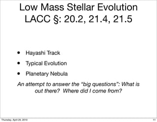 Low Mass Stellar Evolution
                 LACC §: 20.2, 21.4, 21.5


              • Hayashi Track
              • Typical Evolution
              • Planetary Nebula
              An attempt to answer the “big questions”: What is
                     out there? Where did I come from?




Thursday, April 29, 2010                                          11
 