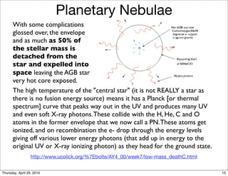 Planetary Nebulae
      With some complications
      glossed over, the envelope
      and as much as 50% of
      the stellar mass is
      detached from the
      star and expelled into
      space leaving the AGB star
      very hot core exposed.
      The high temperature of the "central star" (it is not REALLY a star as
      there is no fusion energy source) means it has a Planck [or thermal
      spectrum] curve that peaks way out in the UV and produces many UV
      and even soft X-ray photons. These collide with the H, He, C and O
      atoms in the former envelope that we now call a PN. These atoms get
      ionized, and on recombination the e- drop through the energy levels
      giving off various lower energy photons (that add up in energy to the
      original UV or X-ray ionizing photon) as they head for the ground state.
                  http://www.ucolick.org/%7Ebolte/AY4_00/week7/low-mass_deathC.html


Thursday, April 29, 2010                                                              15
 