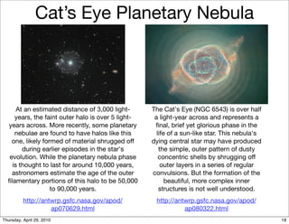 Cat’s Eye Planetary Nebula




      At an estimated distance of 3,000 light-      The Cat's Eye (NGC 6543) is over half
     years, the faint outer halo is over 5 light-    a light-year across and represents a
  years across. More recently, some planetary        ﬁnal, brief yet glorious phase in the
     nebulae are found to have halos like this        life of a sun-like star. This nebula's
   one, likely formed of material shrugged off      dying central star may have produced
        during earlier episodes in the star's          the simple, outer pattern of dusty
  evolution. While the planetary nebula phase          concentric shells by shrugging off
    is thought to last for around 10,000 years,         outer layers in a series of regular
   astronomers estimate the age of the outer        convulsions. But the formation of the
  ﬁlamentary portions of this halo to be 50,000           beautiful, more complex inner
                  to 90,000 years.                     structures is not well understood.
          http://antwrp.gsfc.nasa.gov/apod/          http://antwrp.gsfc.nasa.gov/apod/
                    ap070629.html                              ap080322.html
Thursday, April 29, 2010                                                                       18
 