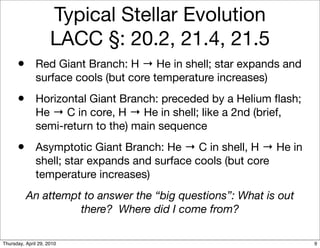 Typical Stellar Evolution
                     LACC §: 20.2, 21.4, 21.5
      • Red Giant Branch: H → He in shell; star expands and
              surface cools (but core temperature increases)
      • Horizontal Giant Branch: preceded by a Helium ﬂash;
              He → C in core, H → He in shell; like a 2nd (brief,
              semi-return to the) main sequence
      • Asymptotic Giant Branch: He → C in shell, H → He in
              shell; star expands and surface cools (but core
              temperature increases)
          An attempt to answer the “big questions”: What is out
                    there? Where did I come from?

Thursday, April 29, 2010                                            9
 