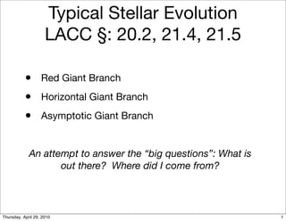 Typical Stellar Evolution
                     LACC §: 20.2, 21.4, 21.5

           • Red Giant Branch
           • Horizontal Giant Branch
           • Asymptotic Giant Branch

             An attempt to answer the “big questions”: What is
                    out there? Where did I come from?



Thursday, April 29, 2010                                         1
 