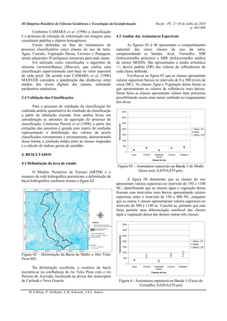 III Simpósio Brasileiro de Ciências Geodésicas e Tecnologias da Geoinformação Recife - PE, 27-30 de Julho de 2010
p. 003-006
M.A.Silvas, P. Zeilhofer, L.M. Schwenk, A.S.L. Santos.
Conforme CAMARA et al. (1996) a classificação
é o processo de extração de informação em imagens para
reconhecer padrões e objetos homogêneos.
Foram definidas na fase do treinamento do
processo classificatório cinco classes do uso da terra:
Água, Cerrado, Vegetação Densa, Lavoura e Pastagem,
sendo adquiridos 20 polígonos amostrais para cada classe.
Foi utilizado como classificador o algoritmo de
máxima verossimilhança (Maxver), que realiza uma
classificação supervisionada com base no valor espectral
de cada pixel. De acordo com CAMARA et al, (1996)
MAXVER considera a ponderação das distâncias entre
médias dos níveis digitais das classes, utilizando
parâmetros estatísticos.
3.4 Validação das Classificações
Para o processo de validação da classificação foi
realizada análise quantitativa do resultado da classificação
a partir de tabulação cruzada. Esta análise levou em
consideração as amostras de aquisição do processo de
classificação. Conforme Pereira et al (1998), a partir das
extrações das amostras é gerada uma matriz de confusão
representando a distribuição dos valores de pixels
classificados corretamente e erroneamente, demonstrando
dessa forma, a confusão média entre as classes mapeadas
e o cálculo de índices gerais de exatidão.
4. RESULTADOS
4.1 Delimitação da área de estudo
O Modelo Numérico de Terreno (SRTM) e o
mosaico da rede hidrográfica permitiram a delimitação da
bacia hidrográfica conforme mostra a figura 02.
Figura 02 – Delimitação da Bacia do Médio e Alto Teles
Pires-MT.
Na delimitação escolhida, o exutório da bacia
encontra-se na confluência do rio Teles Pires com o rio
Peixoto de Azevedo, localizada na divisa dos municípios
de Carlinda e Nova Guarita.
4.2 Análise das Assinaturas Espectrais
As figuras 03 à 06 apresentam o comportamento
espectral das cinco classes de uso da terra,
compreendendo as bandas, Azul, Vermelho, NIR
(Infravermelho próximo) e MIR (Infravermelho médio)
do sensor MODIS. São apresentados a media aritmética
+/- desvio padrão (DP) dos valores de reflectâncias de
cada classe definida.
Verifica-se na figura 03 que as classes apresentam
valores espectrais baixos no intervalo de 0 a 500 níveis de
cinza (NC). As classes Água e Vegetação densa foram as
que apresentaram os valores de refletância mais baixos.
Nesta faixa as classes apresentam valores bem próximos
possibilitando assim uma maior confusão no mapeamento
dos alvos.
0
500
1000
1500
2000
2500
3000
3500
Agua Cerrado Vegetação
Densa
Lavoura Pastagem
Classes de Uso
ValoresEspectrais
Média - DP
Media
Média + DP
Figura 03 – Assinaturas espectrais na Banda 3 do Modis
(faixa azul; 0,459-0,479 μm).
A figura 04 demonstra que as classes de uso
apresentam valores espectrais no intervalo de 150 a 1100
NC, identificando que as classes água e vegetação densa
ficaram com intervalos mais baixos apresentando valores
espectrais entre o intervalo de 150 a 400 NC, enquanto
que as outras 3 classes apresentaram valores espectrais no
intervalo de 500 a 1100 nc. Conclui-se, portanto que esta
faixa permite uma diferenciação confiável das classes
água e vegetação densa das demais outras três classes.
0
500
1000
1500
2000
2500
3000
3500
Agua Cerrado Vegetação
Densa
Lavoura Pastagem
Classes de Uso
ValoresEspectrais
Média - DP
Media
Média + DP
Figura 4 - Assinaturas espectrais na Banda 1 (Faixa do
Vermelho; 0,620-0,670 μm)
 