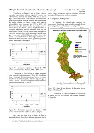 III Simpósio Brasileiro de Ciências Geodésicas e Tecnologias da Geoinformação Recife - PE, 27-30 de Julho de 2010
p. 004-006
M.A.Silvas, P. Zeilhofer, L.M. Schwenk, A.S.L. Santos.
Visualiza-se na figura 05 que as classes a serem
mapeadas apresentam valores espectrais médios de
refletância no intervalo de 1000 a 3300 NC. A classe
Água é a que apresentam valor espectral mais baixo com
intervalo de 1000 a 1600 NC, ficando bem diferenciada
das outras classes. A classe Lavoura com valores
intermediários com intervalo de 1700 a 2400 NC
demonstra uma boa diferenciação em relação com as
outras classes. As classes Cerrado, Vegetação Densa e
Pastagem apresentam valores espectrais altos em um
intervalo de 2200 a 3300 NC, porém estão com valores
espectrais bem próximos uma das outras, fazendo com
que ocorra maior probabilidade de confusão entre estas
classes. Assim nesta faixa a classe água e lavoura se-
diferenciam bem das outras classes, podendo apresentar
melhor resultado na classificação.
0
500
1000
1500
2000
2500
3000
3500
Agua Cerrado Vegetação
Densa
Lavoura Pastagem
Classes de Uso
ValoresEspectrais
Média - DP
Media
Média + DP
Figura 05 - Assinaturas espectrais na Banda 2 – NIR
(Faixa do Infravermelho Próximo, 0,841 - 0,876 μm)
Visualiza-se na figura 06 que os valores espectrais
estão inserindo no intervalo de 0 a 2100 NC. As classes
água e vegetação densa apresentaram valores espectrais
mais baixos no intervalo de 0 a 800 NC, enquanto que as
classes Cerrado, Lavoura e Pastagem ficaram no intervalo
espectral médio de 1000 a 2100 NC.
0
500
1000
1500
2000
2500
3000
3500
Agua Cerrado Vegetação
Densa
Lavoura Pastagem
Classes de Uso
ValoresEspectrais
Média - DP
Media
Média + DP
Figura 06 - Assinaturas espectrais na Banda 5- MIR
(Faixa do Infravermelho Médio - 1,230 – 1,250 μm)
Fica claro que nesta faixa as classes de Água e
Vegetação Densa ficam bem definidas enquanto que as
outras classes apresentam valores espectrais próximos,
assim possibilitando uma confusão entre elas.
4.2 Classificação Multiespectral
O processo de classificação resultou no
mapeamento das classes, água, cerrado, vegetação densa,
lavoura e pastagem conforme exposto na figura 07.
Figura 07 - Mapa de uso da terra da Bacia do Alto e
Médio Teles Pires-MT.
O resultado foi considerado bom de acordo com
a matriz do erro de confusão das classes mapeadas
(Tabela 01).
 