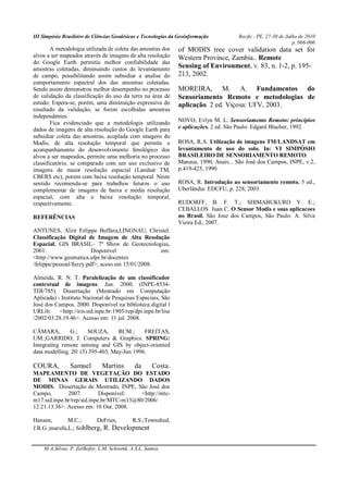 III Simpósio Brasileiro de Ciências Geodésicas e Tecnologias da Geoinformação Recife - PE, 27-30 de Julho de 2010
p. 006-006
M.A.Silvas, P. Zeilhofer, L.M. Schwenk, A.S.L. Santos.
A metodologia utilizada de coleta das amostras dos
alvos a ser mapeados através de imagens de alta resolução
do Google Earth permitiu melhor confiabilidade das
amostras coletadas, diminuindo custos de levantamento
de campo, possibilitando assim subsidiar a analise do
comportamento espectral dos das amostras coletadas.
Sendo assim demonstrou melhor desempenho no processo
de validação da classificação do uso da terra na área de
estudo. Espera-se, porém, uma diminuição expressiva do
resultado da validação, se forem escolhidas amostras
independentes.
Fica evidenciado que a metodologia utilizando
dados de imagens de alta resolução do Google Earth para
subsidiar coleta das amostras, acoplada com imagens do
Modis, de alta resolução temporal que permite o
acompanhamento do desenvolvimento fenológico dos
alvos a ser mapeados, permite uma melhoria no processo
classificatório, se comparado com um uso exclusivo de
imagens de maior resolução espacial (Landsat TM,
CBERS etc), porem com baixa resolução temporal. Neste
sentido recomenda-se para trabalhos futuros o uso
complementar de imagens de baixa e média resolução
espacial, com alta e baixa resolução temporal,
respectivamente.
REFERÊNCIAS
ANTUNES, Alzir Felippe Buffara;LINGNAU, Christel.
Classificação Digital de Imagem de Alta Resolução
Espacial. GIS BRASIL– 7º Show de Geotecnologias,
2001. Disponível em:
<http://www.geomatica.ufpr.br/docentes
/felippe/pessoal/fuzzy.pdf>, aceso em 15/01/2008.
Almeida, R. N. T. Paralelização de um classificador
contextual de imagens. Jun. 2000. (INPE-8534-
TDI/785). Dissertação (Mestrado em Computação
Aplicada) - Instituto Nacional de Pesquisas Espaciais, São
José dos Campos. 2000. Disponível na biblioteca digital l
URLib: <http://iris.sid.inpe.br:1905/rep/dpi.inpe.br/lise
/2002/03.28.19.46>. Acesso em: 11 jul. 2008.
CÂMARA, G.; SOUZA, RCM.; FREITAS,
UM.;GARRIDO, J. Computers & Graphics. SPRING:
Integrating remote sensing and GIS by object-oriented
data modelling. 20: (3) 395-403, May-Jun 1996.
COURA, Samuel Martins da Costa.
MAPEAMENTO DE VEGETAÇÃO DO ESTADO
DE MINAS GERAIS UTILIZANDO DADOS
MODIS. Dissertação de Mestrado, INPE, São José dos
Campo, 2007. Disponível: <http://mtc-
m17.sid.inpe.br/rep/sid.inpe.br/MTC-m13@80/2006/
12.21.13.36>. Acesso em: 10 Out. 2008.
Hansen, M.C.; DeFries, R.S.;Townshed,
J.R.G.;marufu,L.; Sohlberg, R. Development
of MODIS tree cover validation data set for
Western Province, Zambia.. Remote
Sensing of Environment, v. 83, n. 1-2, p. 195-
213, 2002.
MOREIRA, M. A. Fundamentos do
Sensoriamento Remoto e metodologias de
aplicação. 2 ed. Viçosa: UFV, 2003.
NOVO, Evlyn M. L. Sensoriamento Remoto: princípios
e aplicações. 2 ed. São Paulo: Edgard Blucher, 1992.
ROSA, R.A. Utilização de imagens TM/LANDSAT em
levantamento de uso do solo. In: VI SIMPÓSIO
BRASILEIRO DE SENSORIAMENTO REMOTO.
Manaus, 1990, Anais... São José dos Campos, INPE, v.2,
p.419-425, 1990.
ROSA, R. Introdução ao sensoriamento remoto. 5 ed.,
Uberlândia: EDUFU, p. 228, 2003.
RUDORFF, B. F. T.; SHIMABUKURO Y. E.;
CEBALLOS Juan C. O Sensor Modis e suas aplicacoes
no Brasil. São Jose dos Campos, São Paulo: A. Silva
Vieira Ed., 2007.
 