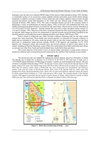 Gold prospecting using Remote Sensing ‘A case study of Sudan’
2
techniques since the short wave infrared (SWIR) range of their spectra exhibit absorption (Drury 1993). Besides,
a considerable number of ore occurrences contain sulphide minerals particularly pyrite (FeS2) which undergo
breakdown to sulphuric acid and a number of ferric hydroxides and complex sulphates which are both strongly
coloured and possess crystal field absorption in the visible and near infrared range (VNIR) (Drury, 1993;
Lillesand & Kiefer, 1994; Sabins, 1978). This suite of alteration features proved to be extremely useful in
delineating a variety of hydrothermal ore deposits (Drury, 1993). It has been well established that ferric iron
exhibits pronounced absorption features at around 0.82 μm and 0.35μm, whereas ferrous iron has absorption at
1.0, 4.8-2.0 and 0.55-0.45. Hydroxyl – bearing minerals like clays have a major absorption feature around 1.9,
2.35 and 2.5 (Gupta, 1991). Detection of the above mentioned minerals has been used as prospecting guide for
ore deposits. Ratio images are known for enhancement of spectral contrasts among the bands considered in the
rationing and have successfully been used in mapping alteration zones (Segal, 1983; Kenea, 1994).
Gold is found at al-Mazroub area where Gossanic evidences containing gold ore and other related
mineral have been discovered. These studies have proved presence of extensions of Gossanic evidences in
depths that are estimated at 150 meters inside the ground. Gold ore and other related minerals have also been
discovered in northeastern Sudan between latitudes (20-00, 21-00 degrees) and longitudes (15-35, 30-34
degrees) east. Geological studies and researches have also proved existence of gold at many places in the
country including the Red Sea Mountains, south of Blue Nile, north Sudan (from Halfa northwards until Atbara
on east and west of the Nile), North and South Kordufan State, South Darfur State and others.
The overall objective of the present work is to discuss Sudan experiments in using remote sensing to
prospect for different types of mineralization and to demonstrate the viability of this technique in such studies.
II. STUDY AREA
The present area that was adapted for studying the mineral deposits using Geo-informatics in Sudan
The Bayuda city of Sudan lies in between 18 19 47.62 N 32 40 56.92 E. The total area of study area is
1,535.828296 Square Kilometers. (ETM) image of Landsat 7 satellite are used throughout the analysis. The area
of interest is included within the image 174/47. The Bayuda volcanic field is located in the Bayuda Desert of NE
Sudan, south of the major Abu Hamed bend of the Nile River about 300 km north of capital city of Khartoum.
More than 90 eruptive centers along a WNW-ESE line were constructed over Precambrian and Paleozoic
granitic rocks near the center of the Bayuda Desert. Most vents of the Bayuda field are cinder cones that
produced lava flows which breached the cones. About 10% of vents in the field are explosion craters, the largest
of which, named Hosh ed Dalam, is 1.3 km wide and up to 500 m deep. The youngest basalts of the Bayuda
volcanic field appear to post-date the last period of moist climate in Sudan, which ended as recently as about
5000 years ago. One of the least eroded lava flows at Bayuda was dated at about 1100 years ago.
Figure 1. Shows the Location map of Study area
 
