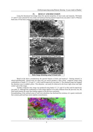 Gold prospecting using Remote Sensing ‘A case study of Sudan’
4
IV. RESULT AND DISCUSSION
Using the theoretical knowledge about the spectral properties of most rocks and minerals, TM bands
3/1 and 5/7 were selected for iron oxides and hydroxyl bearing mineral respectively (see plate 2 and 3). Whereas
band ratio 5/4 has been computed to enhance possible ferrous oxides.
Ratio image obtained using 3/1 band ratio
Ratio Image obtaining using 5/7 band ratio
Ratio Image obtaining using 5/4 band ratio
Based on the above considerations the spectral features of ferric and hydroxyl – bearing mineral, in
which hydrothermally altered rocks are often rich, are used to produce a false colour composite image using
combinations of bands 5/7, 5/4 and 3/1 in R,G and B respectively (see plate 1). The obtained image has mapped
the alteration zone in reddish yellow. This alteration can easily be observed in the lower right corner and right
central part of the image.
Another composite ratio image was produced using bands 5/7, 3/1 and 4/3 in R,G and B respectively
(see plate 2). Although this combination of ratio image appears to be fairly different from the previous one, the
final result remains the same thus lending support to the previous conclusion.
Groundtruthing of the outlined areas of wall rock alterations has disclosed the existence of a quartz stockwork
that contains gold and base metal sulphide mineralization.
Plate (2) Hydrothermal Composite Image 5/7,3/1,4/3
 