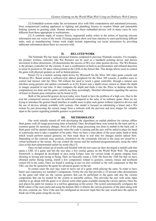 Gesture Gaming on the World Wide Web Using an Ordinary Web Camera
2
[2] Embedded systems make the environment alive with little computations and automated processes,
from computerized cooking appliances to lighting and plumbing fixtures to window blinds and automobile
braking systems to greeting cards. Human interfaces to these embedded devices will in many cases be very
different from those appropriate to workstations.
[1] A common staple of science fiction, augmented reality refers to the notion of layering relevant
information into our vision of the world. Existing projects show real-time statistics to users performing difficult
tasks, such as manufacturing. Future work might include augmenting our social interactions by providing
additional information about those we converse with.
II. RELATED WORK
The Nintendo Wii has many advanced features compared to previous Nintendo consoles. For example,
the primary wireless controller (the Wii Remote) can be used as a handheld pointing device and detects
movement in three dimensions. [4] demonstrates the success of Wii over other gesture devices. The Wii Remote
is the primary controller for the console. It uses a combination of built-in accelerometers and infrared detection
to sense its position in 3D space when pointed at the LEDs in the Sensor Bar. This design allows users to control
the game with physical gestures as well as button-presses.
Kinect [3] is a motion sensing input device by Microsoft for the Xbox 360 video game console and
Windows PCs. Based around a webcam-style add-on peripheral for the Xbox 360 console, it enables users to
control and interact with the Xbox 360 without the need to touch a game controller, through a natural user
interface using gestures and spoken commands as in [6]. Kinect uses a depth aware camera to obtain the depth
in images acquired in real time. It later computes the depth and feeds it into the Xbox or desktop where the
computations are done and the game controls are done accordingly. Detailed information regarding the success
of kinect in Human pose estimation can be found in [5].
Both of the powerful gesture devices today were found to have the problem of a high cost. Due to the
cost the commercial success could not be achieved compared to the sales of an ordinary game. Here we are
trying to introduce the gesture based interface to enable users to play such games without expensive devices and
the use of devices already available with systems. Our model is focused on substituting a kinect and a Wii
remote by just processing the current image from a webcam with the previous and next images for valuable
input to the system regarding probable gestures so performed.
III. METHODOLOGY
Our work initially started off with developing the algorithms on matlab platform for various offline
flash games with all image processing done at backend. Once developed these were tested by the team and by a
common gamer for necessary changes. Here all of the image processing was done in matlab in the back end. A
flash game will be opened simultaneously when the code is running and the user will be asked to place his hand
in a particular area to take a snapshot of his palm. Once we have a clear photo of the users palm, hand or body
which would perform natural gestures; we then track these in real time for changes amidst optical flow.
Depending on the centroid, area, position, orientation etc the commands relevant to the same are issued by a
virtual keyboard or the mouse. We can control the mouse and the keyboard programmatically using the robot
class as has been demonstrated earlier by works like [7].
Once we had certain set of results and finished with the test cases we later developed a matlab code that
opens a URL of a game and lets the user play a few similar games on the World Wide Web. The gaming
framework is designed & developed in java using Eclipse Juno for various kinds of games ranging from
shooting to boxing and racing to flying. Here we basically create a .EXE file from the .JAR file that we have
obtained earlier during testing, install a few components related to gestures, camera, mouse and keyboard
control [9] in the codes. Once we found it working in tact we also switched to the web component so that the
URL can also be opened by the game for advanced games on the net.
In certain cases the user may want to move out of a game while playing the same. In order to have
better user experience we installed 2 components. Firstly the one that provides a 10 second video documentary
on the game and what are the various gestures that can be performed in the game and also the various
components that can be treated by the system as traceable entities. This provides the user with some input
whether to go ahead with the game or to choose some other game available among the various options. Once the
user places his palm for instance in a red box appearing on the screen. The system automatically configures the
RGB values of the users palm and using the kalman filter it obtains the various positions of the palm along with
the area, centroid, etc. Now if the user has configured an incorrect input then the user would have the option to
break out of the game using the esc key.
 