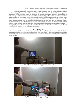 Gesture Gaming on the World Wide Web Using an Ordinary Web Camera
3
These .exe files are later hosted from a central server, upon which users can access the game by landing
on the home page. The user will be asked to provide control of his webcam and to install a few components.
Normally it is very difficult to control the mouse and the keyboard using a web browser as anyone would be
able to incept a malicious content to the users falling into their webpage. Due to this reason the user will be
asked to disable the firewall and windows defender and install certain java files. Once the user gives all of the
permissions from the users system the image captured for the first time would be stored in the temporary files
folder on the system and all of the image processing happens on the client side. Once the processing is done,
programmatically the java API that resides the main game controls the mouse and the keyboard to make it
perform several functions based on the gestures input, like mouse press and release, key press and release etc.
During the beginning, breaks, ending of the game from the server side the admin can introduce ads. Thus it
results in effective delivery of the in game advertisements.
IV. RESULTS
It was noted that for games like boxing and bowling which involve just the movement of the hands, the
accuracy was close to 95%. Figures (1-3) demonstrate some users playing a game of boxing and bowling. Here
more emphasis is laid on the increase and decrease of the area, movement of the centroid, position in 3d space
of just the palm
Fig. 1: Demonstrates the boxing game using hand gestures
Fig. 2: Demonstrates bowling game using gestures
 